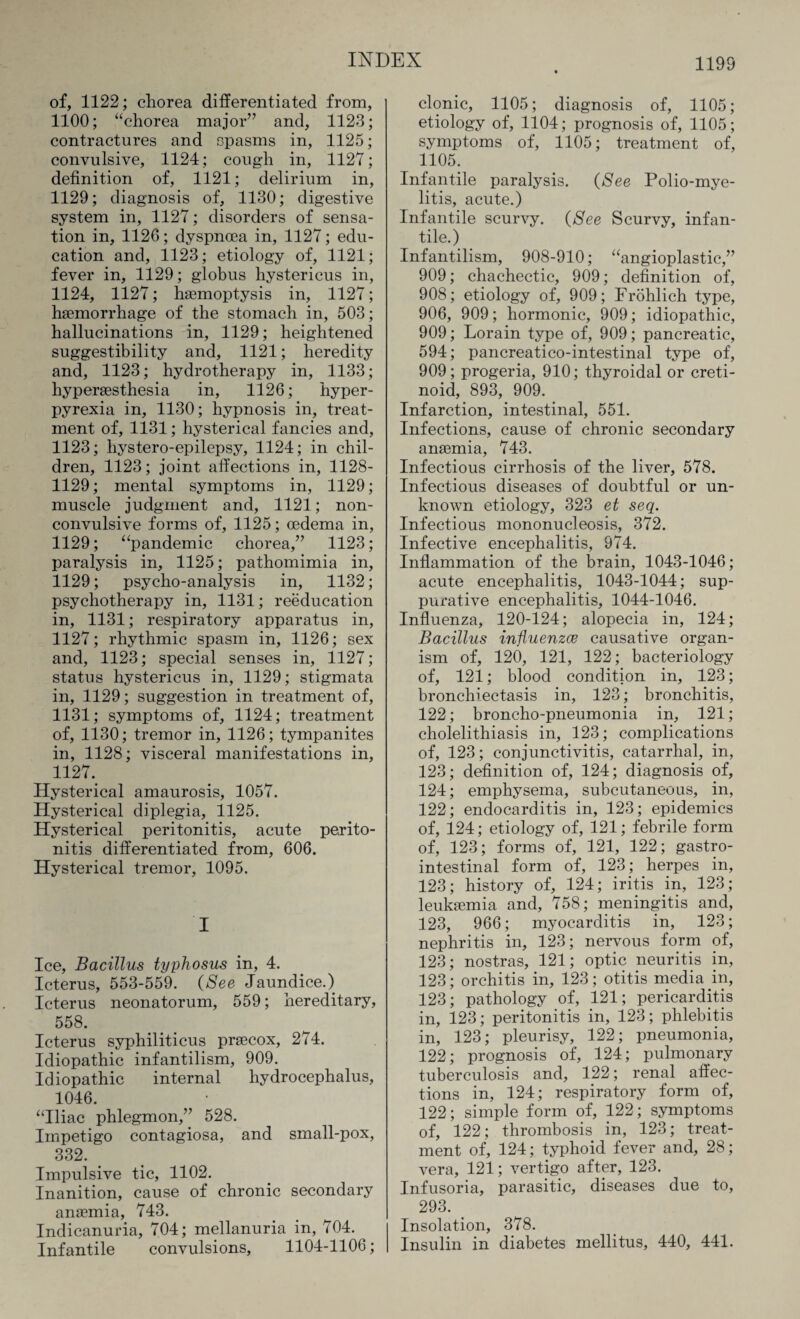 of, 1122; chorea differentiated from, 1100; “chorea major” and, 1123; contractures and spasms in, 1125; convulsive, 1124; cough in, 1127; definition of, 1121; delirium in, 1129; diagnosis of, 1130; digestive system in, 1127; disorders of sensa¬ tion in, 1126; dyspnoea in, 1127; edu¬ cation and, 1123; etiology of, 1121; fever in, 1129; globus hystericus in, 1124, 1127; haemoptysis in, 1127; haemorrhage of the stomach in, 503; hallucinations in, 1129; heightened suggestibility and, 1121; heredity and, 1123; hydrotherapy in, 1133; hyperaesthesia in, 1126; hyper¬ pyrexia in, 1130; hypnosis in, treat¬ ment of, 1131; hysterical fancies and, 1123; hystero-epilepsy, 1124; in chil¬ dren, 1123; joint affections in, 1128- 1129; mental symptoms in, 1129; muscle judgment and, 1121; non- convulsive forms of, 1125; oedema in, 1129; “pandemic chorea,” 1123; paralysis in, 1125; pathomimia in, 1129; psycho-analysis in, 1132; psychotherapy in, 1131; reeducation in, 1131; respiratory apparatus in, 1127; rhythmic spasm in, 1126; sex and, 1123; special senses in, 1127; status hystericus in, 1129; stigmata in, 1129; suggestion in treatment of, 1131; symptoms of, 1124; treatment of, 1130; tremor in, 1126; tympanites in, 1128; visceral manifestations in, 1127.. Hysterical amaurosis, 1057. Hysterical diplegia, 1125. Hysterical peritonitis, acute perito¬ nitis differentiated from, 606. Hysterical tremor, 1095. I Ice, Bacillus typhosus in, 4. Icterus, 553-559. (See Jaundice.) Icterus neonatorum, 559; hereditary, 558. Icterus syphiliticus prsecox, 274. Idiopathic infantilism, 909. Idiopathic internal hydrocephalus, 1046. “Iliac phlegmon,” 528. Impetigo contagiosa, and small-pox, 332. Impulsive tic, 1102. Inanition, cause of chronic secondary anaemia, 743. Indicanuria, 704; mellanuria in, 704. Infantile convulsions, 1104-1106; clonic, 1105; diagnosis of, 1105; etiology of, 1104; prognosis of, 1105; symptoms of, 1105; treatment of, 1105. Infantile paralysis. (See Polio-mye¬ litis, acute.) Infantile scurvy. (See Scurvy, infan¬ tile.) Infantilism, 908-910; “angioplastic,” 909; chachectic, 909; definition of, 908; etiology of, 909; Frohlich type, 906, 909; hormonic, 909; idiopathic, 909; Lorain type of, 909; pancreatic, 594; pancreatico-intestinal type of, 909; progeria, 910; thyroidal or creti¬ noid, 893, 909. Infarction, intestinal, 551. Infections, cause of chronic secondary anaemia, 743. Infectious cirrhosis of the liver, 578. Infectious diseases of doubtful or un¬ known etiology, 323 et seq. Infectious mononucleosis, 372. Infective encephalitis, 974. Inflammation of the brain, 1043-1046; acute encephalitis, 1043-1044; sup¬ purative encephalitis, 1044-1046. Influenza, 120-124; alopecia in, 124; Bacillus influenza causative organ¬ ism of, 120, 121, 122; bacteriology of, 121; blood condition in, 123; bronchiectasis in, 123; bronchitis, 122; broncho-pneumonia in, 121; cholelithiasis in, 123; complications of, 123; conjunctivitis, catarrhal, in, 123; definition of, 124; diagnosis of, 124; emphysema, subcutaneous, in, 122; endocarditis in, 123; epidemics of, 124; etiology of, 121; febrile form of, 123; forms of, 121, 122; gastro¬ intestinal form of, 123; herpes in, 123; history of, 124; iritis in, 123; leukaemia and, 758; meningitis and, 123, 966; myocarditis in, 123; nephritis in, 123; nervous form of, 123; nostras, 121; optic neuritis in, 123; orchitis in, 123; otitis media hi, 123; pathology of, 121; pericarditis in, 123; peritonitis in, 123; phlebitis in, 123; pleurisy, 122; pneumonia, 122; prognosis of, 124; pulmonary tuberculosis and, 122; renal affec¬ tions in, 124; respiratory form of, 122; simple form of, 122; symptoms of, 122; thrombosis in, 123; treat¬ ment of, 124; typhoid fever and, 28; vera, 121; vertigo after, 123. Infusoria, parasitic, diseases due to, 293. < Insolation, 378. Insulin in diabetes mellitus, 440, 441.