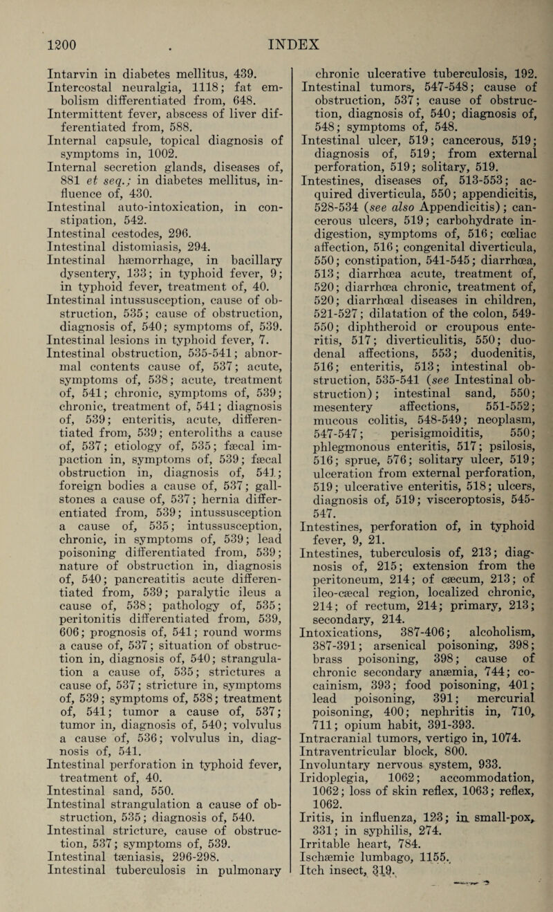 Intarvin in diabetes mellitus, 439. Intercostal neuralgia, 1118; fat em¬ bolism differentiated from, 648. Intermittent fever, abscess of liver dif¬ ferentiated from, 588. Internal capsule, topical diagnosis of symptoms in, 1002. Internal secretion glands, diseases of, 881 et seq.; in diabetes mellitus, in¬ fluence of, 430. Intestinal auto-intoxication, in con¬ stipation, 542. Intestinal cestodes, 296. Intestinal distomiasis, 294. Intestinal haemorrhage, in bacillary dysentery, 133; in typhoid fever, 9; in typhoid fever, treatment of, 40. Intestinal intussusception, cause of ob¬ struction, 535; cause of obstruction, diagnosis of, 540; symptoms of, 539. Intestinal lesions in typhoid fever, 7. Intestinal obstruction, 535-541; abnor¬ mal contents cause of, 537; acute, symptoms of, 538; acute, treatment of, 541; chronic, symptoms of, 539; chronic, treatment of, 541; diagnosis of, 539; enteritis, acute, differen¬ tiated from, 539; enteroliths a cause of, 537; etiology of, 535; faecal im¬ paction in, symptoms of, 539; faecal obstruction in, diagnosis of, 541; foreign bodies a cause of, 537; gall¬ stones a cause of, 537; hernia differ¬ entiated from, 539; intussusception a cause of, 535; intussusception, chronic, in symptoms of, 539; lead poisoning differentiated from, 539; nature of obstruction in, diagnosis of, 540; pancreatitis acute differen¬ tiated from, 539; paralytic ileus a cause of, 538; pathology of, 535; peritonitis differentiated from, 539, 606; prognosis of, 541; round worms a cause of, 537; situation of obstruc¬ tion in, diagnosis of, 540; strangula¬ tion a cause of, 535; strictures a cause of, 537; stricture in, symptoms of, 539; symptoms of, 538; treatment of, 541; tumor a cause of, 537; tumor in, diagnosis of, 540; volvulus a cause of, 536; volvulus in, diag¬ nosis of, 541. Intestinal perforation in typhoid fever, treatment of, 40. Intestinal sand, 550. Intestinal strangulation a cause of ob¬ struction, 535; diagnosis of, 540. Intestinal stricture, cause of obstruc¬ tion, 537; symptoms of, 539. Intestinal taeniasis, 296-298. Intestinal tuberculosis in pulmonary chronic ulcerative tuberculosis, 192. Intestinal tumors, 547-548; cause of obstruction, 537; cause of obstruc¬ tion, diagnosis of, 540; diagnosis of, 548; symptoms of, 548. Intestinal ulcer, 519; cancerous, 519; diagnosis of, 519; from external perforation, 519; solitary, 519. Intestines, diseases of, 513-553; ac¬ quired diverticula, 550; appendicitis, 528-534 (see also Appendicitis) ; can¬ cerous ulcers, 519; carbohydrate in¬ digestion, symptoms of, 516; coeliac affection, 516; congenital diverticula, 550; constipation, 541-545; diarrhoea, 513; diarrhoea acute, treatment of, 520; diarrhoea chronic, treatment of, 520; diarrhoeal diseases in children, 521-527; dilatation of the colon, 549- 550; diphtheroid or croupous ente¬ ritis, 517; diverticulitis, 550; duo¬ denal affections, 553; duodenitis, 516; enteritis, 513; intestinal ob¬ struction, 535-541 (see Intestinal ob¬ struction); intestinal sand, 550; mesentery affections, 551-552; mucous colitis, 548-549; neoplasm, 547-547; perisigmoiditis, 550; phlegmonous enteritis, 517; psilosis, 516; sprue, 576; solitary ulcer, 519; ulceration from external perforation, 519; ulcerative enteritis, 518; ulcers, diagnosis of, 519; visceroptosis, 545- 547. Intestines, perforation of, in typhoid fever, 9, 21. Intestines, tuberculosis of, 213; diag¬ nosis of, 215; extension from the peritoneum, 214; of caecum, 213; of ileo-caecal region, localized chronic, 214; of rectum, 214; primary, 213; secondary, 214. Intoxications, 387-406; alcoholism, 387-391; arsenical poisoning, 398; brass poisoning, 398; cause of chronic secondary anaemia, 744; co- cainism, 393; food poisoning, 401; lead poisoning, 391; mercurial poisoning, 400; nephritis in, 710,. 711; opium habit, 391-393. Intracranial tumors, vertigo in, 1074. Intraventricular block, 800. Involuntary nervous system, 933. Iridoplegia, 1062; accommodation, 1062; loss of skin reflex, 1063; reflex, 1062. Iritis, in influenza, 123; in. small-pox, 331; in syphilis, 274. Irritable heart, 784. Ischaemic lumbago, 1155., Itch insect, <119.