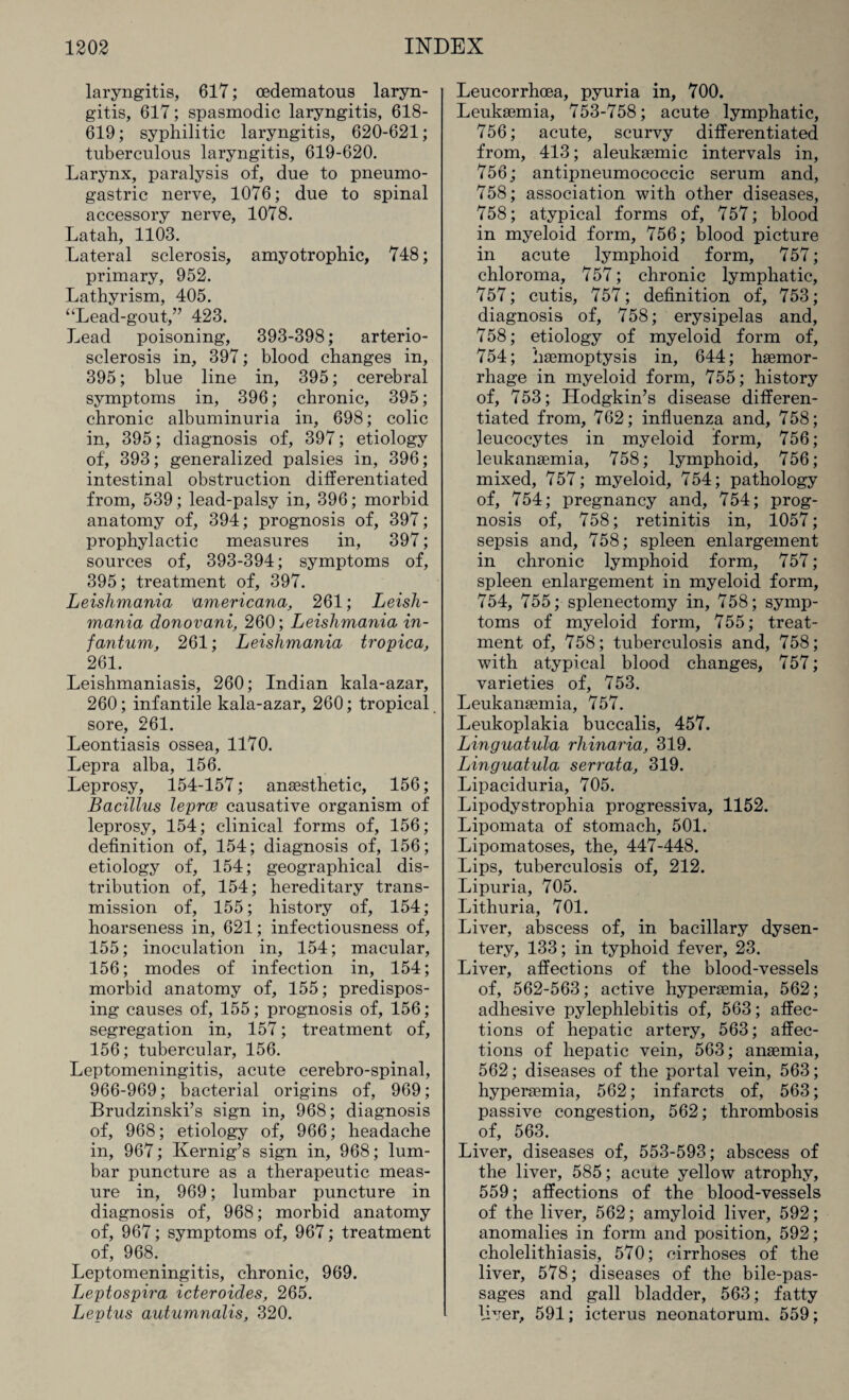 laryngitis, 617; cedematous laryn¬ gitis, 617; spasmodic laryngitis, 618- 619; syphilitic laryngitis, 620-621; tuberculous laryngitis, 619-620. Larynx, paralysis of, due to pneumo- gastric nerve, 1076; due to spinal accessory nerve, 1078. Latah, 1103. Lateral sclerosis, amyotrophic, 748; primary, 952. Lathyrism, 405. “Lead-gout,” 423. Lead poisoning, 393-398; arterio¬ sclerosis in, 397; blood changes in, 395; blue line in, 395; cerebral symptoms in, 396; chronic, 395; chronic albuminuria in, 698; colic in, 395; diagnosis of, 397; etiology of, 393; generalized palsies in, 396; intestinal obstruction differentiated from, 539; lead-palsy in, 396; morbid anatomy of, 394; prognosis of, 397; prophylactic measures in, 397; sources of, 393-394; symptoms of, 395; treatment of, 397. Leishmania umericana, 261; Leish- mania donovani, 260; Leishmania in¬ fantum%, 261; Leishmania tropica, 261. Leishmaniasis, 260; Indian kala-azar, 260; infantile kala-azar, 260; tropical sore, 261. Leontiasis ossea, 1170. Lepra alba, 156. Leprosy, 154-157; anaesthetic, 156; Bacillus leprce causative organism of leprosy, 154; clinical forms of, 156; definition of, 154; diagnosis of, 156; etiology of, 154; geographical dis¬ tribution of, 154; hereditary trans¬ mission of, 155; history of, 154; hoarseness in, 621; infectiousness of, 155; inoculation in, 154; macular, 156; modes of infection in, 154; morbid anatomy of, 155; predispos¬ ing causes of, 155; prognosis of, 156; segregation in, 157; treatment of, 156; tubercular, 156. Leptomeningitis, acute cerebro-spinal, 966-969; bacterial origins of, 969; Brudzinski’s sign in, 968; diagnosis of, 968; etiology of, 966; headache in, 967; Kernig’s sign in, 968; lum¬ bar puncture as a therapeutic meas¬ ure in, 969; lumbar puncture in diagnosis of, 968; morbid anatomy of, 967; symptoms of, 967; treatment of, 968. Leptomeningitis, chronic, 969. Leptospira icteroides, 265. Leptus autumnalis, 320. Leucorrhoea, pyuria in, 700. Leukaemia, 753-758; acute lymphatic, 756; acute, scurvy differentiated from, 413; aleukaemic intervals in, 756; antipneumococcic serum and, 758; association with other diseases, 758; atypical forms of, 757; blood in myeloid form, 756; blood picture in acute lymphoid form, 757; chloroma, 757; chronic lymphatic, 757; cutis, 757; definition of, 753; diagnosis of, 758; erysipelas and, 758; etiology of myeloid form of, 754; haemoptysis in, 644; haemor¬ rhage in myeloid form, 755; history of, 753; Hodgkin’s disease differen¬ tiated from, 762; influenza and, 758; leucocytes in myeloid form, 756; leukanaemia, 758; lymphoid, 756; mixed, 757; myeloid, 754; pathology of, 754; pregnancy and, 754; prog¬ nosis of, 758; retinitis in, 1057; sepsis and, 758; spleen enlargement in chronic lymphoid form, 757; spleen enlargement in myeloid form, 754, 755; splenectomy in, 758; symp¬ toms of myeloid form, 755; treat¬ ment of, 758; tuberculosis and, 758; with atypical blood changes, 757; varieties of, 753. Leukanaemia, 757. Leukoplakia buccalis, 457. Linguatula rhinaria, 319. Linguatula serrata, 319. Lipaciduria, 705. Lipodystrophia progressiva, 1152. Lipomata of stomach, 501. Lipomatoses, the, 447-448. Lips, tuberculosis of, 212. Lipuria, 705. Lithuria, 701. Liver, abscess of, in bacillary dysen¬ tery, 133; in typhoid fever, 23. Liver, affections of the blood-vessels of, 562-563; active hyperaemia, 562; adhesive pylephlebitis of, 563; affec¬ tions of hepatic artery, 563; affec¬ tions of hepatic vein, 563; anaemia, 562; diseases of the portal vein, 563; hyperaemia, 562; infarcts of, 563; passive congestion, 562; thrombosis of, 563. Liver, diseases of, 553-593; abscess of the liver, 585; acute yellow atrophy, 559; affections of the blood-vessels of the liver, 562; amyloid liver, 592; anomalies in form and position, 592; cholelithiasis, 570; cirrhoses of the liver, 578; diseases of the bile-pas- sages and gall bladder, 563; fatty liver, 591; icterus neonatorum. 559;