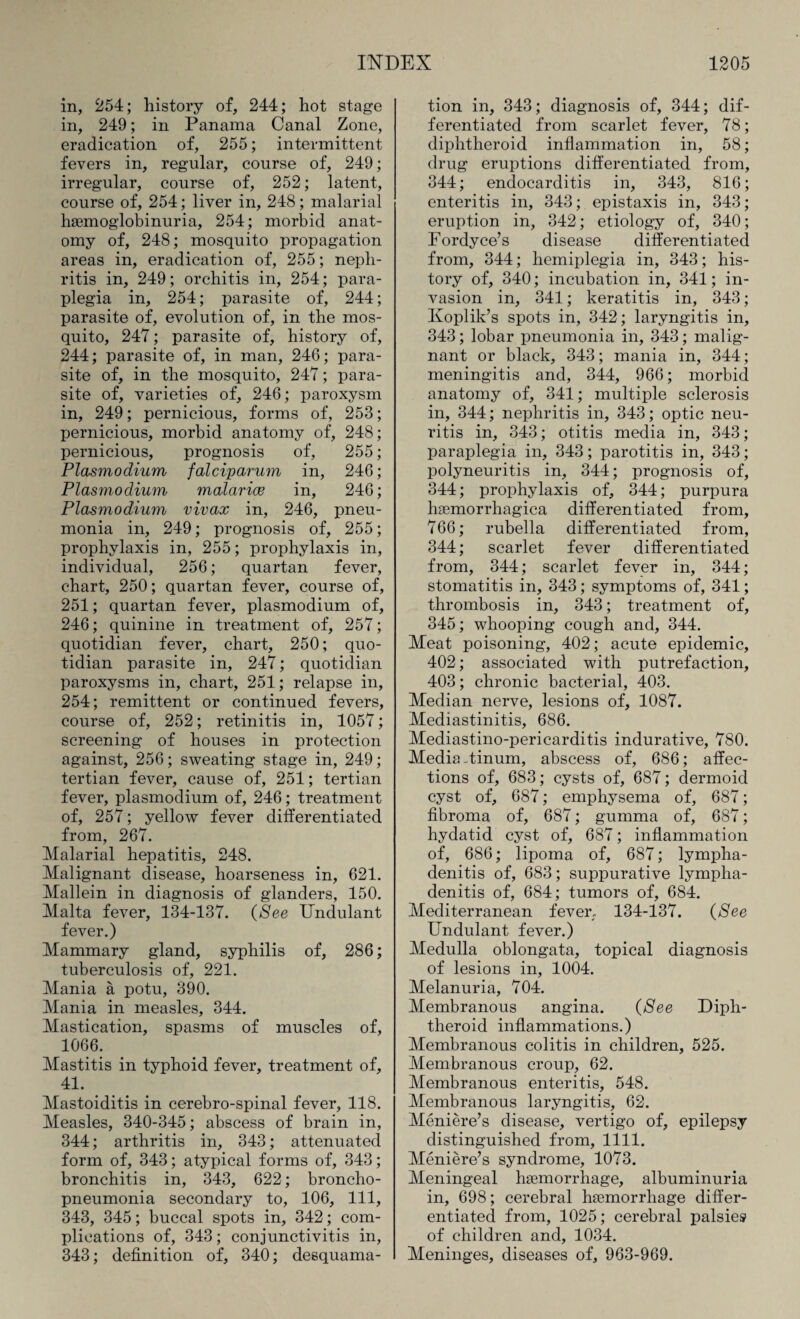 in, 254; history of, 244; hot stage in, 249; in Panama Canal Zone, eradication of, 255; intermittent fevers in, regular, course of, 249; irregular, course of, 252; latent, course of, 254; liver in, 248; malarial haemoglobinuria, 254; morbid anat¬ omy of, 248; mosquito propagation areas in, eradication of, 255; neph¬ ritis in, 249; orchitis in, 254; para¬ plegia in, 254; parasite of, 244; parasite of, evolution of, in the mos¬ quito, 247; parasite of, history of, 244; parasite of, in man, 246; para¬ site of, in the mosquito, 247; para¬ site of, varieties of, 246; paroxysm in, 249; pernicious, forms of, 253; pernicious, morbid anatomy of, 248; pernicious, prognosis of, 255; Plasmodium falciparum in, 246; Plasmodium malarice in, 246; Plasmodium vivax in, 246, pneu¬ monia in, 249; prognosis of, 255; prophylaxis in, 255; prophylaxis in, individual, 256; quartan fever, chart, 250; quartan fever, course of, 251; quartan fever, plasmodium of, 246; quinine in treatment of, 257; quotidian fever, chart, 250; quo¬ tidian parasite in, 247; quotidian paroxysms in, chart, 251; relapse in, 254; remittent or continued fevers, course of, 252; retinitis in, 1057; screening of houses in protection against, 256; sweating stage in, 249; tertian fever, cause of, 251; tertian fever, plasmodium of, 246; treatment of, 257; yellow fever differentiated from, 267. Malarial hepatitis, 248. Malignant disease, hoarseness in, 621. Mallein in diagnosis of glanders, 150. Malta fever, 134-137. {See Undulant fever.) Mammary gland, syphilis of, 286; tuberculosis of, 221. Mania a potu, 390. Mania in measles, 344. Mastication, spasms of muscles of, 1066. Mastitis in typhoid fever, treatment of, 41. Mastoiditis in cerebro-spinal fever, 118. Measles, 340-345; abscess of brain in, 344; arthritis in, 343; attenuated form of, 343; atypical forms of, 343; bronchitis in, 343, 622; broncho¬ pneumonia secondary to, 106, 111, 343, 345; buccal spots in, 342; com¬ plications of, 343; conjunctivitis in, 343; definition of, 340; desquama¬ tion in, 343; diagnosis of, 344; dif¬ ferentiated from scarlet fever, 78; diphtheroid inflammation in, 58; drug eruptions differentiated from, 344; endocarditis in, 343, 816; enteritis in, 343; epistaxis in, 343; eruption in, 342; etiology of, 340; Fordyce’s disease differentiated from, 344; hemiplegia in, 343; his¬ tory of, 340; incubation in, 341; in¬ vasion in, 341; keratitis in, 343; Koplik’s spots in, 342; laryngitis in, 343; lobar pneumonia in, 343; malig¬ nant or black, 343; mania in, 344; meningitis and, 344, 966; morbid anatomy of, 341; multiple sclerosis in, 344; nephritis in, 343; optic neu¬ ritis in, 343; otitis media in, 343; paraplegia in, 343; parotitis in, 343; polyneuritis in, 344; prognosis of, 344; prophylaxis of, 344; purpura hemorrhagica differentiated from, 766; rubella differentiated from, 344; scarlet fever differentiated from, 344; scarlet fever in, 344; stomatitis in, 343; symptoms of, 341; thrombosis in, 343; treatment of, 345; whooping cough and, 344. Meat poisoning, 402; acute epidemic, 402; associated with putrefaction, 403; chronic bacterial, 403. Median nerve, lesions of, 1087. Mediastinitis, 686. Mediastino-pericarditis indurative, 780. Media-tinum, abscess of, 686; affec¬ tions of, 683; cysts of, 687; dermoid cyst of, 687; emphysema of, 687; fibroma of, 687; gumma of, 687; hydatid cyst of, 687; inflammation of, 686; lipoma of, 687; lympha¬ denitis of, 683; suppurative lympha¬ denitis of, 684; tumors of, 684. Mediterranean fever, 134-137. {See Undulant fever.) Medulla oblongata, topical diagnosis of lesions in, 1004. Melanuria, 704. Membranous angina. {See Diph¬ theroid inflammations.) Membranous colitis in children, 525. Membranous croup, 62. Membranous enteritis, 548. Membranous laryngitis, 62. Meniere’s disease, vertigo of, epilepsy distinguished from, 1111. Meniere’s syndrome, 1073. Meningeal haemorrhage, albuminuria in, 698; cerebral haemorrhage differ¬ entiated from, 1025; cerebral palsies of children and, 1034. Meninges, diseases of, 963-969.