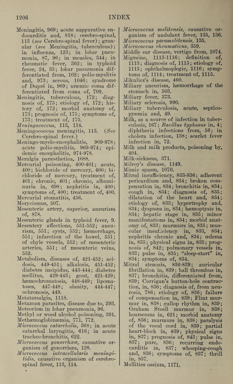 Meningitis, 969; acute suppurative en¬ docarditis and, 818; cerebro-spinal, 113 (see Cerebro-spinal fever); gran¬ ular (see Meningitis, tuberculous) ; in influenza, 123; in lobar pneu¬ monia, 87, 96; in measles, 344; in rheumatic fever, 362; in typhoid fever, 24, 33; lobar pneumonia dif¬ ferentiated from, 102; polio-myelitis and, 973; serous, 1046; syndrome of Dupre in, 969; uraemic coma dif¬ ferentiated from coma of, 709. Meningitis, tuberculous, 172; diag¬ nosis of, 175; etiology of, 172; his¬ tory of, 172; morbid anatomy of, 173; prognosis of, 175; symptoms of, 173; treatment of, 175. Meningococcus, 113, 114. Meningococcus meningitis, 113. (See Cerebro-spinal fever.) Meningo-myelo-encephalitis, 969-978; acute polio-myelitis, 969-974; epi¬ demic encephalitis, 974-978. Meralgia paraesthetica, 1088. Mercurial poisoning, 400-401; acute, 400; bichloride of mercury, 400; bi¬ chloride of mercury, treatment of, 401; chronic, 401; chronic, albumi¬ nuria in, 698; nephritis in, 400; symptoms of, 400; treatment of, 400. Mercurial stomatitis, 456. Merycismus, 507. Mesenteric artery, superior, aneurism of, 878. Mesenteric glands in typhoid fever, 9. Mesentery affections, 551-552; aneu¬ rism, 551; cysts, 552; haemorrhage, 551; infarction of the bowel, 551; of chyle vessels, 552; of mesenteric arteries, 551; of mesenteric veins, 552. Metabolism, diseases of, 421-452; aci¬ dosis, 449-451; alkalosis, 451-452; diabetes insipidus, 443-444; diabetes mellitus, 429-443; gout, 421-429; haemochromatosis, 448-449; lipoma¬ toses, 447-448; obesity, 444-447; ochronosis, 449. Metatarsalgia, 1118. Metazoan parasites, disease due to, 293. Meteorism in lobar pneumonia, 96. Methyl or wood alcohol poisoning, 391. Methaemoglobinaemia, 771, 772. Micrococcus catarrhalis, 368; in acute catarrhal laryngitis, 616; in acute tracheo-bronchitis, 622. Micrococcus gonorrhoeas, causative or¬ ganism of gonorrhoea, 128. Micrococcus intracellularis meningi¬ tidis, causative organism of cerebro¬ spinal fever, 113, 114. Micrococcus melitensis, causative or¬ ganism of undulant fever, 135, 136. Micrococcus paramelitensis, 135. Micrococcus rheumaticus, 359. Middle ear disease, vertigo from, 1074. Migraine, 1113-1116; definition of, 1113; diagnosis of, 1115; etiology of, 1113; ophthalmoplegic, 1116; symp¬ toms of, 1114; treatment of, 1115. Mikulicz’s disease, 460. Miliary aneurism, haemorrhage of the stomach in, 503. Miliary fever, 373. Miliary sclerosis, 990. Miliary tuberculosis, acute, septico- pysemia and, 49. Milk, as a source of infection in tuber¬ culosis, 167; Bacillus typhosus in, 4; diphtheria infections from, 56; in cholera infection, 138; scarlet fever infection in, 72. Milk and milk products, poisoning by, 404. Milk-sickness, 371. Milroy’s disease, 1149. Mimic spasm, 1070. Mitral insufficiency, 833-836; adherent pericardium and, 834; broken com¬ pensation in, 834; bronchitis in, 834; cough in, 834; diagnosis of, 835; dilatation of the heart and, 834; etiology of, 833; hypertrophy and, 834; dyspnoea in, 834; haemoptysis in, 834; hepatic stage in, 835; minor manifestations in, 834; morbid anat¬ omy of, 833; murmurs in, 835; mus¬ cular insufficiency in, 833, 834; nephritis chronic and, 834; oedema in, 835; physical signs in, 835; prog¬ nosis of, 842; pulmonary vessels in, 833; pulse in, 835; “sleep-start” in, 834; symptoms of, 834. Mitral stenosis, 836-839; auricular fibrillation in, 839; ball thrombus in, 837; bronchitis, differentiated from, 839; Corrigan’s button-hole contrac¬ tion, in, 836; diagnosis of, from neu¬ rosis, 786; etiology of, 836; failure of compensation in, 839; Flint mur¬ mur in, 838; gallop rhythm in, 839; Graham Steell murmur in, 838; hoarseness in, 621; morbid anatomy of, 836; murmurs in, 838; paralysis of the vocal cord in, 839; partial heart-block in, 839; physical signs in, 837; prognosis of, 843; pulse in, 837; pure, 836; recurring endo¬ carditis in, 837; whooping-cough and, 836; symptoms of, 837; thrill in, 837. Mollities ossium, 1171.