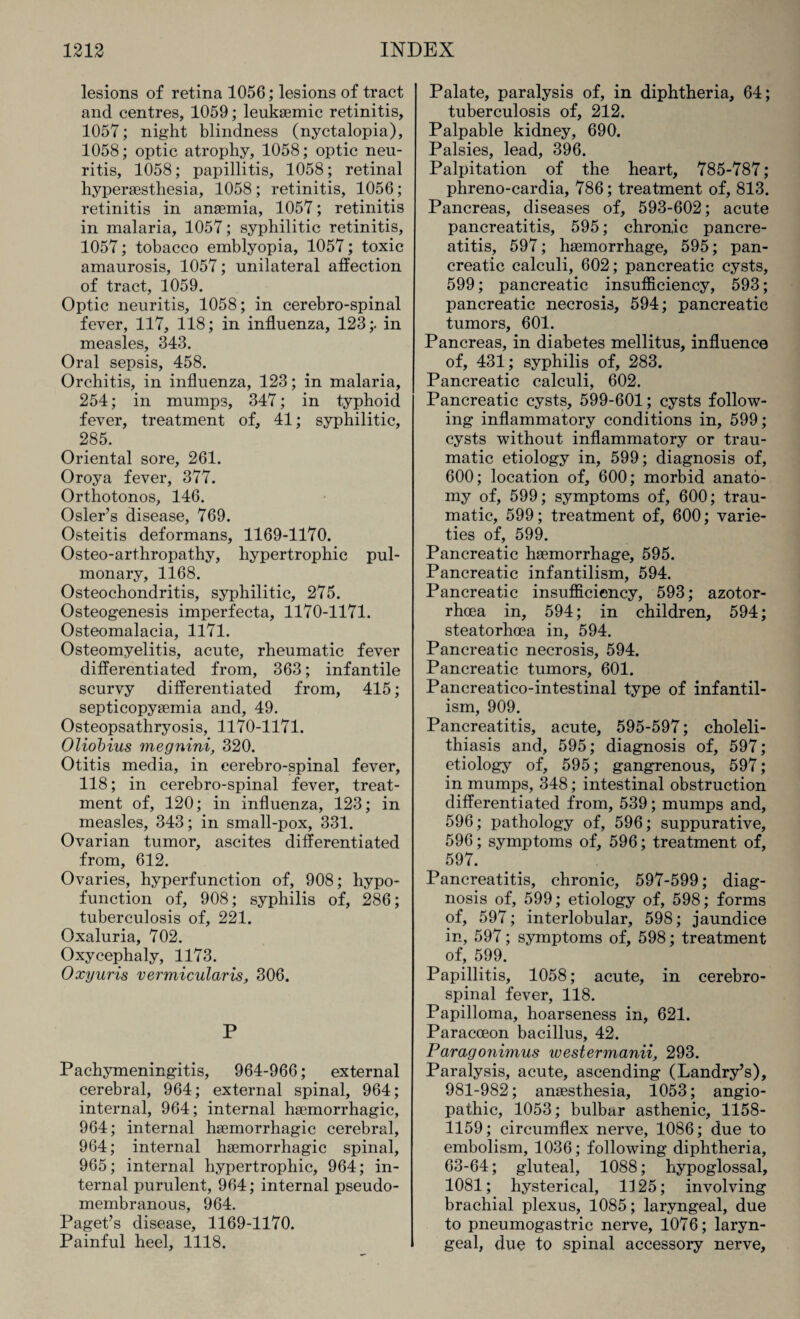 lesions of retina 1056; lesions of tract and centres, 1059; leuksemic retinitis, 1057; night blindness (nyctalopia), 1058; optic atrophy, 1058; optic neu¬ ritis, 1058; papillitis, 1058; retinal hypersesthesia, 1058; retinitis, 1056; retinitis in anaemia, 1057; retinitis in malaria, 1057; syphilitic retinitis, 1057; tobacco emblyopia, 1057; toxic amaurosis, 1057; unilateral affection of tract, 1059. Optic neuritis, 1058; in cerebro-spinal fever, 117, 118; in influenza, 123;. in measles, 343. Oral sepsis, 458. Orchitis, in influenza, 123; in malaria, 254; in mumps, 347; in typhoid fever, treatment of, 41; syphilitic, 285. ' Oriental sore, 261. Oroya fever, 377. Orthotonos, 146. Osier’s disease, 769. Osteitis deformans, 1169-1170. Osteo-arthropathy, hypertrophic pul¬ monary, 1168. Osteochondritis, syphilitic, 275. Osteogenesis imperfecta, 1170-1171. Osteomalacia, 1171. Osteomyelitis, acute, rheumatic fever differentiated from, 363; infantile scurvy differentiated from, 415; septicopysemia and, 49. Osteopsathryosis, 1170-1171. Oliobius megnini, 320. Otitis media, in cerebro-spinal fever, 118; in cerebro-spinal fever, treat¬ ment of, 120; in influenza, 123; in measles, 343; in small-pox, 331. Ovarian tumor, ascites differentiated from, 612. Ovaries, hyperfunction of, 908; hypo- function of, 908; syphilis of, 286; tuberculosis of, 221. Oxaluria, 702. Oxycephaly, 1173. Oxyuris vermicularis, 306. P Pachymeningitis, 964-966; external cerebral, 964; external spinal, 964; internal, 964; internal haemorrhagic, 964; internal haemorrhagic cerebral, 964; internal haemorrhagic spinal, 965; internal hypertrophic, 964; in¬ ternal purulent, 964; internal pseudo¬ membranous, 964. Paget’s disease, 1169-1170. Painful heel, 1118. Palate, paralysis of, in diphtheria, 64; tuberculosis of, 212. Palpable kidney, 690. Palsies, lead, 396. Palpitation of the heart, 785-787; phreno-cardia, 786; treatment of, 813. Pancreas, diseases of, 593-602; acute pancreatitis, 595; chronic pancre¬ atitis, 597; haemorrhage, 595; pan¬ creatic calculi, 602; pancreatic cysts, 599; pancreatic insufficiency, 593; pancreatic necrosis, 594; pancreatic tumors, 601. Pancreas, in diabetes mellitus, influence of, 431; syphilis of, 283. Pancreatic calculi, 602. Pancreatic cysts, 599-601; cysts follow¬ ing inflammatory conditions in, 599; cysts without inflammatory or trau¬ matic etiology in, 599; diagnosis of, 600; location of, 600; morbid anato¬ my of, 599; symptoms of, 600; trau¬ matic, 599; treatment of, 600; varie¬ ties of, 599. Pancreatic haemorrhage, 595. Pancreatic infantilism, 594. Pancreatic insufficiency, 593; azotor- rhcea in, 594; in children, 594; steatorhcea in, 594. Pancreatic necrosis, 594. Pancreatic tumors, 601. Pancreatico-intestinal type of infantil¬ ism, 909. Pancreatitis, acute, 595-597; choleli¬ thiasis and, 595; diagnosis of, 597; etiology of, 595; gangrenous, 597; in mumps, 348; intestinal obstruction differentiated from, 539; mumps and, 596; pathology of, 596; suppurative, 596; symptoms of, 596; treatment of, 597. Pancreatitis, chronic, 597-599; diag¬ nosis of, 599; etiology of, 598; forms of, 597; interlobular, 598; jaundice in, 597; symptoms of, 598; treatment of, 599. Papillitis, 1058; acute, in cerebro¬ spinal fever, 118. Papilloma, hoarseness in, 621. Paracoeon bacillus, 42. Paragonimus westermanii, 293. Paralysis, acute, ascending (Landry’s), 981-982; anaesthesia, 1053; angio- pathic, 1053; bulbar asthenic, 1158- 1159; circumflex nerve, 1086; due to embolism, 1036; following diphtheria, 63-64; gluteal, 1088; hypoglossal, 1081; hysterical, 1125; involving brachial plexus, 1085; laryngeal, due to pneumogastric nerve, 1076; laryn¬ geal, due to spinal accessory nerve.