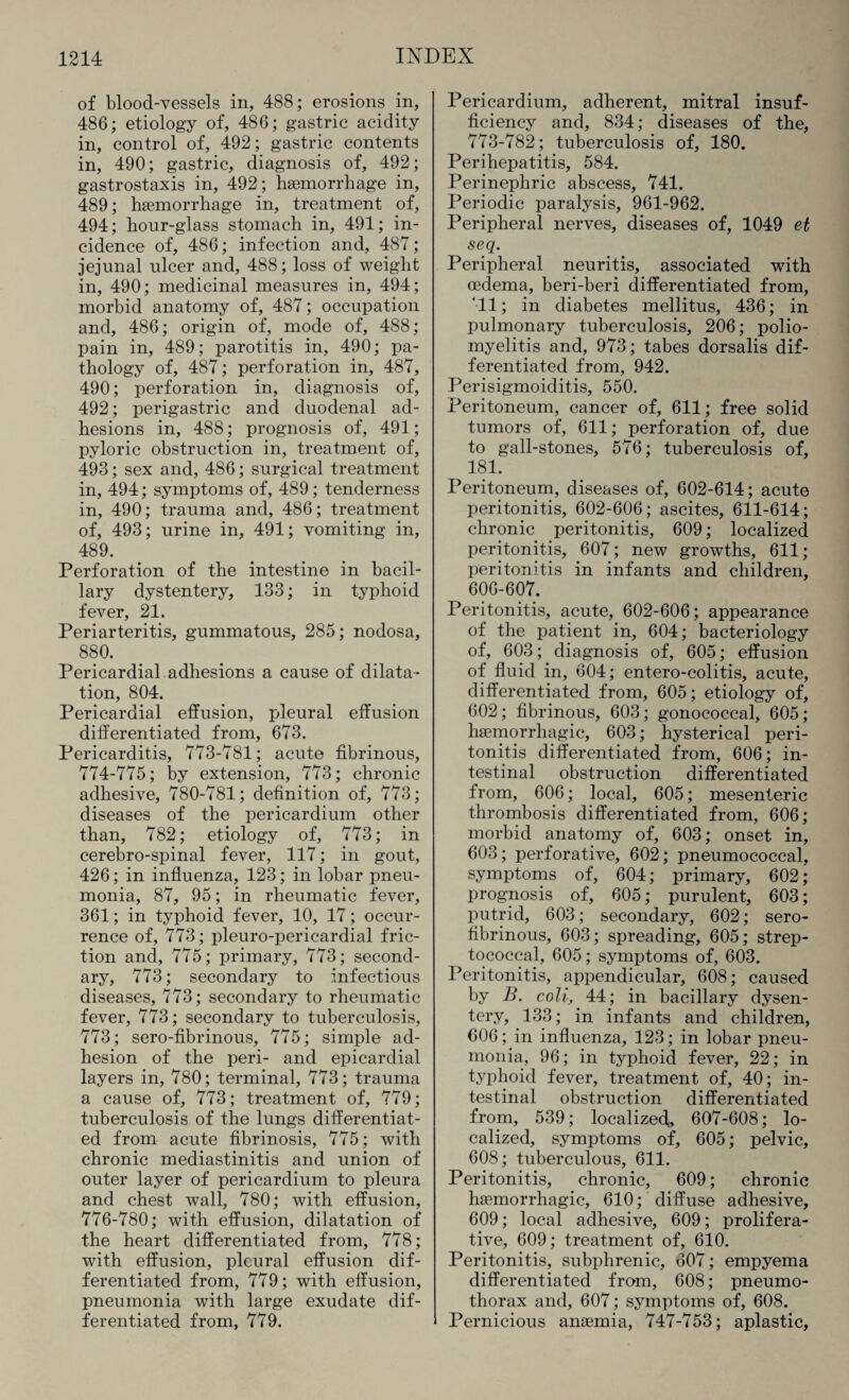 of blood-vessels in, 488; erosions in, 486; etiology of, 486; gastric acidity in, control of, 492; gastric contents in, 490; gastric, diagnosis of, 492; gastrostaxis in, 492 ; haemorrhage in, 489; haemorrhage in, treatment of, 494; hour-glass stomach in, 491; in¬ cidence of, 486; infection and, 487; jejunal ulcer and, 488; loss of weight in, 490; medicinal measures in, 494; morbid anatomy of, 487; occupation and, 486; origin of, mode of, 488; pain in, 489; parotitis in, 490; pa¬ thology of, 487; perforation in, 487, 490; perforation in, diagnosis of, 492; perigastric and duodenal ad¬ hesions in, 488; prognosis of, 491; pyloric obstruction in, treatment of, 493; sex and, 486; surgical treatment in, 494; symptoms of, 489; tenderness in, 490; trauma and, 486; treatment of, 493; urine in, 491; vomiting in, 489. Perforation of the intestine in bacil¬ lary dystentery, 133; in typhoid fever, 21. Periarteritis, gummatous, 285; nodosa, 880. Pericardial adhesions a cause of dilata¬ tion, 804. Pericardial effusion, pleural effusion differentiated from, 673. Pericarditis, 773-781; acute fibrinous, 774-775; by extension, 773; chronic adhesive, 780-781; definition of, 773; diseases of the pericardium other than, 782; etiology of, 773; in cerebro-spinal fever, 117; in gout, 426; in influenza, 123; in lobar pneu¬ monia, 87, 95; in rheumatic fever, 361; in typhoid fever, 10, 17; occur¬ rence of, 773; pleuro-pericardial fric¬ tion and, 775; primary, 773; second¬ ary, 773; secondary to infectious diseases, 773; secondary to rheumatic fever, 773; secondary to tuberculosis, 773; sero-fibrinous, 775; simple ad¬ hesion of the peri- and epicardial layers in, 780; terminal, 773; trauma a cause of, 773; treatment of, 779; tuberculosis of the lungs differentiat¬ ed from acute fibrinosis, 775; with chronic mediastinitis and union of outer layer of pericardium to pleura and chest wall, 780; with effusion, 776-780; with effusion, dilatation of the heart differentiated from, 778; with effusion, pleural effusion dif¬ ferentiated from, 779; with effusion, pneumonia with large exudate dif¬ ferentiated from, 779. Pericardium, adherent, mitral insuf¬ ficiency and, 834; diseases of the, 773-782; tuberculosis of, 180. Perihepatitis, 584. Perinephric abscess, 741. Periodic paralysis, 961-962. Peripheral nerves, diseases of, 1049 et seq. Peripheral neuritis, associated with oedema, beri-beri differentiated from, 'll; in diabetes mellitus, 436; in pulmonary tuberculosis, 206; polio¬ myelitis and, 973; tabes dorsalis dif¬ ferentiated from, 942. Perisigmoiditis, 550. Peritoneum, cancer of, 611; free solid tumors of, 611; perforation of, due to gall-stones, 576; tuberculosis of, 181. Peritoneum, diseases of, 602-614; acute peritonitis, 602-606; ascites, 611-614; chronic peritonitis, 609; localized peritonitis, 607; new growths, 611; peritonitis in infants and children, 606-607. Peritonitis, acute, 602-606; appearance of the patient in, 604; bacteriology of, 603; diagnosis of, 605; effusion of fluid in, 604; entero-colitis, acute, differentiated from, 605; etiology of, 602; fibrinous, 603; gonococcal, 605; haemorrhagic, 603; hysterical peri¬ tonitis differentiated from, 606; in¬ testinal obstruction differentiated from, 606; local, 605; mesenteric thrombosis differentiated from, 606; morbid anatomy of, 603; onset in, 603; perforative, 602; pneumococcal, symptoms of, 604; primary, 602; prognosis of, 605; purulent, 603; putrid, 603; secondary, 602; sero¬ fibrinous, 603; spreading, 605; strep¬ tococcal, 605; symptoms of, 603. Peritonitis, appendicular, 608; caused by B. coli, 44; in bacillary dysen¬ tery, 133; in infants and children, 606; in influenza, 123; in lobar pneu¬ monia, 96; in typhoid fever, 22; in typhoid fever, treatment of, 40; in¬ testinal obstruction differentiated from, 539; localized,, 607-608; lo¬ calized, symptoms of, 605; pelvic, 608; tuberculous, 611. Peritonitis, chronic, 609; chronic haemorrhagic, 610; diffuse adhesive, 609; local adhesive, 609; prolifera¬ tive, 609; treatment of, 610. Peritonitis, subphrenic, 607; empyema differentiated from, 608; pneumo¬ thorax and, 607; symptoms of, 608. Pernicious anaemia, 747-753; aplastic,