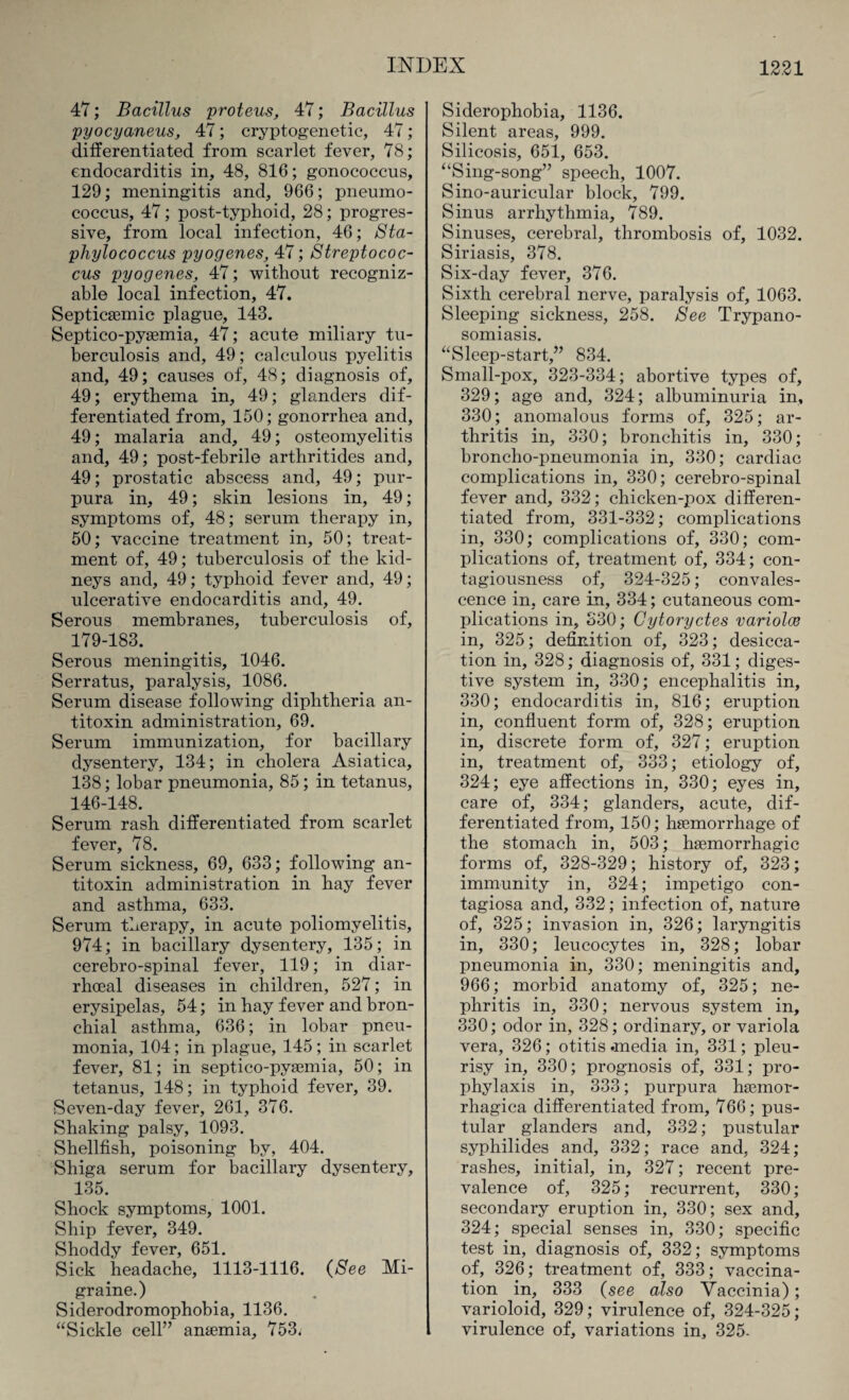 47; Bacillus proteus, 47; Bacillus pyocyaneus, 47; cryptogenetic, 47 ; differentiated from scarlet fever, 78; endocarditis in, 48, 816; gonococcus, 129; meningitis and, 966; pneumo¬ coccus, 47; post-typhoid, 28; progres¬ sive, from local infection, 46; Sta¬ phylococcus pyogenes, 47; Streptococ¬ cus pyogenes, 47; without recogniz¬ able local infection, 47. SepticEemic plague, 143. Septico-pyaemia, 47; acute miliary tu¬ berculosis and, 49; calculous pyelitis and, 49; causes of, 48; diagnosis of, 49; erythema in, 49; glanders dif¬ ferentiated from, 150; gonorrhea and, 49; malaria and, 49; osteomyelitis and, 49; post-febrile arthritides and, 49; prostatic abscess and, 49; pur¬ pura in, 49; skin lesions in, 49; symptoms of, 48; serum therapy in, 50; vaccine treatment in, 50; treat¬ ment of, 49; tuberculosis of the kid¬ neys and, 49; typhoid fever and, 49; ulcerative endocarditis and, 49. Serous membranes, tuberculosis of, 179-183. Serous meningitis, 1046. Serratus, paralysis, 1086. Serum disease following diphtheria an¬ titoxin administration, 69. Serum immunization, for bacillary dysentery, 134; in cholera Asiatica, 138; lobar pneumonia, 85; in tetanus, 146-148. Serum rash differentiated from scarlet fever, 78. Serum sickness, 69, 633; following an¬ titoxin administration in hay fever and asthma, 633. Serum therapy, in acute poliomyelitis, 974; in bacillary dysentery, 135; in cerebro-spinal fever, 119; in diar- rhoeal diseases in children, 527; in erysipelas, 54; in hay fever and bron¬ chial asthma, 636; in lobar pneu¬ monia, 104; in plague, 145; in scarlet fever, 81; in septico-pyaemia, 50; in tetanus, 148; in typhoid fever, 39. Seven-day fever, 261, 376. Shaking palsy, 1093. Shellfish, poisoning by, 404. Shiga serum for bacillary dysentery, 135. Shock symptoms, 1001. Ship fever, 349. Shoddy fever, 651. Sick headache, 1113-1116. (See Mi¬ graine.) Siderodromophobia, 1136. “Sickle cell” anaemia, 753, Siderophobia, 1136. Silent areas, 999. Silicosis, 651, 653. “Sing-song” speech, 1007. Sino-auricular block, 799. Sinus arrhythmia, 789. Sinuses, cerebral, thrombosis of, 1032. Siriasis, 378. Six-day fever, 376. Sixth cerebral nerve, paralysis of, 1063. Sleeping sickness, 258. See Trypano¬ somiasis. “Sleep-start,” 834. Small-pox, 323-334; abortive types of, 329; age and, 324; albuminuria in, 330; anomalous forms of, 325; ar¬ thritis in, 330; bronchitis in, 330; broncho-pneumonia in, 330; cardiac complications in, 330; cerebro-spinal fever and, 332; chicken-pox differen¬ tiated from, 331-332; complications in, 330; complications of, 330; com¬ plications of, treatment of, 334; con¬ tagiousness of, 324-325; convales¬ cence in, care in, 334; cutaneous com¬ plications in, 330; Cytoryctes variolcc in, 325; definition of, 323; desicca¬ tion in, 328; diagnosis of, 331; diges¬ tive system in, 330; encephalitis in, 330; endocarditis in, 816; eruption in, confluent form of, 328; eruption in, discrete form of, 327; eruption in, treatment of, 333; etiology of, 324; eye affections in, 330; eyes in, care of, 334; glanders, acute, dif¬ ferentiated from, 150; hsemorrhage of the stomach in, 503; haemorrhagic forms of, 328-329; history of, 323; immunity in, 324; impetigo con¬ tagiosa and, 332; infection of, nature of, 325; invasion in, 326; laryngitis in, 330; leucocytes in, 328; lobar pneumonia in, 330; meningitis and, 966; morbid anatomy of, 325; ne¬ phritis in, 330; nervous system in, 330; odor in, 328; ordinary, or variola vera, 326; otitis .media in, 331; pleu¬ risy in, 330; prognosis of, 331; pro¬ phylaxis in, 333; purpura hemor¬ rhagica differentiated from, 766; pus¬ tular glanders and, 332; pustular syphilides and, 332; race and, 324; rashes, initial, in, 327; recent pre¬ valence of, 325; recurrent, 330; secondary eruption in, 330; sex and, 324; special senses in, 330; specific test in, diagnosis of, 332; symptoms of, 326; treatment of, 333; vaccina¬ tion in, 333 (see also Vaccinia); varioloid, 329; virulence of, 324-325; virulence of, variations in, 325-