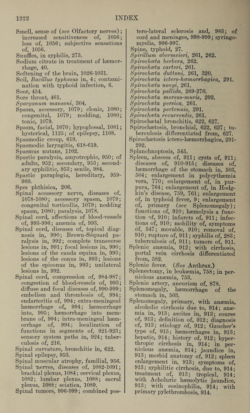 Smell, sense of (see Olfactory nerves); increased sensitiveness of, 1056; loss of, 1056; subjective sensations of, 1056. Snuffles, in syphilis, 275. Sodium citrate in treatment of haemor- 40 Softening of the brain, 1026-1031. Soil, Bacillus typhosus in, 4; contami¬ nation with typhoid infection, 6. Soor, 454. Sore throat, 461. Sparganum mansoni, 304. Spasm, accessory, 1079; clonic, 1080; congenital, 1079; nodding, 1080; tonic, 1079. Spasm, facial, 1070; hypoglossal, 1081; hysterical, 1125; of epilepsy, 1108. Spasmodic croup, 619. Spasmodic laryngitis, 618-619. Spasmus nutans, 1102. Spastic paralysis, amyotrophic, 950; of adults, 952; secondary, 953; second¬ ary syphilitic, 953; senile, 984. Spastic paraplegia, hereditary, 959- 960. Spes phthisica, 206. Spinal accessory nerve, diseases of, 1078-1080; accessory spasm, 1079; congenital torticollis, 1079; nodding spasm, 1080; paralysis, 1078. Spinal cord, affections of blood-vessels of, 993-996; anaemia of, 993. Spinal cord, diseases of, topical diag¬ nosis in, 990; Brown-Sequard pa¬ ralysis in, 992; complete transverse lesions in, 991; focal lesions in, 990; lesions of the cauda equina in, 993; lesions of the conus in, 993; lesions of the epiconus in, 993; unilateral lesions in, 992. Spinal cord, compression of, 984-987; congestion of blood-vessels of, 993; diffuse and focal diseases of, 990-999; embolism and thrombosis of, 994; endarteritis of, 994; extra-meningeal haemorrhage of, 994; haemorrhage into, 995; haemorrhage into mem¬ brane of, 994; intra-meningeal haem¬ orrhage of, 994; localization of functions in segments of, 921-923; sensory system paths in, 924; tuber¬ culosis of, 216. Spinal curvature, bronchitis in, 622. Spinal epilepsy, 953. Spinal muscular atrophy, familial, 956. Spinal nerves, diseases of, 1082-1091; brachial plexus, 1084; cervical plexus, 1082; lumbar plexus, 1088; sacral plexus, 1088; sciatica, 1089. Spinal tumors, 996-999; combined pos- tero-lateral sclerosis and, 983; of cord and meninges, 998-999; syringo¬ myelia, 996-997. Spine, typhoid, 27. Spirillum obermeieri, 261, 262. Spirochceta berbera, 262. Spirochoeta carteri, 261. Spirochceta duttoni, 261, 320. Spirochceta ictero-hoemorrhagica, 291. Spirochceta novyi, 261. Spirochceta pallida, 269-270. Spirochceta morsus-muris, 292. Spirochceta persica, 261. Spirochceta pertenuis, 291. Spirochceta recurrentis, 261. Spirochaetal bronchitis, 622, 627. Spirochaetosis, bronchial, 622, 627; tu¬ berculosis differentiated from, 627. Spirochsetosis ictero-haemorrhagica, 291- 292. Splanchnoptosis, 545. Spleen, abscess of, 911; cysts of, 911; diseases of, 910-915; diseases of, haemorrhage of the stomach in, 503, 504; enlargement in polycythsemia vera, 770; enlargement of, in pur¬ pura, 764; enlargement of, in Hodg¬ kin’s disease, 759, 761; enlargement of, in typhoid fever, 9; enlargement of, primary (see Splenomegaly); functions of, 910; haemolysis a func¬ tion of, 910; infarcts of, 911; infec¬ tions of, 910; mobility of, symptoms of, 547; movable, 910; removal of, 910; rupture of, 911; syphilis of, 283; tuberculosis of, 911; tumors of, 911. Splenic anaemia, 912; with cirrhosis, portal vein cirrhosis differentiated from, 582. Splenic fever. (See Anthrax.) Splenectomy, in leukaemia, 758; in per¬ nicious anaemia, 753. Splenic artery, aneurism of, 878. Splenomegaly, haemorrhage of the stomach in, 503. Splenomegaly, primary, with anaemia, alcoholic cirrhosis due to, 914; anae¬ mia in, 913; ascites in, 913; course of, 913; definition of, 912; diagnosis of, 913; etiology of, 912; Gaucher’s type of, 915; haemorrhages in, 913; hepatic, 914; history of, 912; hyper- thropic cirrhosis in, 914; in per¬ nicious anaemia, 914; jaundice in, 913; morbid anatomy of, 912; spleen enlargement . in,. 913; symptoms of, 913; syphilitic cirrhosis, due to, 914; treatment of, 913; tropical, 914; with Acholuric haemolytic jaundice, 913; with eosinophilia, 914; with primary pylethrombosis, 914.