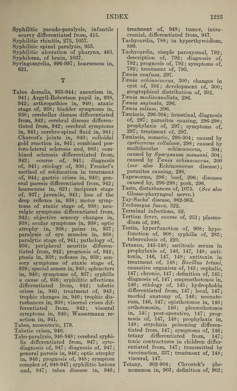 Syphilitic pseudo-paralysis, infantile scurvy differentiated from, 415. Syphilitic rhinitis, 275, 1057. Syphilitic spinal paralysis, 953. Syphilitic ulceration of pharynx, 463. Syphiloma, of brain, 1037. Syringomyelia, 996-997; hoarseness in, 621. T Tabes dorsalis, 935-944; aneurism in, 941; Argyll-Robertson pupil in, 938, 942; arthropathies in, 940; ataxic stage of, 938; bladder symptoms in, 938; cerebellar disease differentiated from, 942; cerebral disease differen¬ tiated from, 942; cerebral symptoms in, 941; cerebro-spinal fluid in, 941; Charcot’s joints in, 940; colloidal gold reaction in, 941; combined pos- tero-lateral sclerosis and, 983; com¬ bined sclerosis differentiated from, 942; course of, 941; diagnosis of, 941; etiology of, 936; Frenkel’s method of reeducation in treatment of, 944; gastric crises in, 940; gen¬ eral paresis differentiated from, 942; hoarseness in, 621; incipient stage of, 937; juvenile, 941; loss of the deep reflexes in, 938; motor symp¬ toms of ataxic stage of, 938; neu¬ ralgic symptoms differentiated from, 942; objective sensory changes in, 938; ocular symptoms in, 938; optic atrophy in, 938; pains in, 937; paralysis of eye muscles in, 938; paralytic stage of, 941; pathology of, 936; peripheral neuritis differen¬ tiated from, 942; prognosis of, 942; ptosis in, 938; reflexes in, 939; sen¬ sory symptoms of ataxic stage of, 939; special senses in, 940; sphincters in, 940; symptoms of, 937; syphilis a cause of, 936; syphilitic affections differentiated from, 942; tabetic crises in, 940; treatment of, 943; trophic changes in, 940; trophic dis¬ turbances in, 938; visceral crises dif¬ ferentiated from, 942; visceral symptoms in, 940; Wassermann re¬ action in, 941. Tabes, mesenteric, 179. Tabetic crises, 940. Tabo-paralysis, 946-948; cerebral syphi¬ lis differentiated from, 947; cyto- diagnosis of, 947; diagnosis of, 947; general paresis in, 946; optic atrophy in, 946; prognosis of, 948; symptom complex of, 946-947; syphilitic lesions and, 947; tabes disease in, 946; treatment of, 948; tumor, intra¬ cranial, differentiated from, 947. Tachycardia, 788; in hyperthyroidism, 899. Tachycardia, simple paroxysmal, 792; description of, 792; diagnosis of, 792; prognosis of, 792; symptoms of, 792; treatment of, 793. Tcenia confusa, 297. Tcenia echinococcus, 300; changes in cyst of, 301; development of, 300; geographical distribution of, 301. Tcenia mediocanellata, 296. Tcenia saginata, 296. Tcenia solium, 296. Taeniasis, 296-304; intestinal, diagnosis of, 297; parasites causing, 296-298; prophylaxis of, 297; symptoms of, 297; treatment of, 297. Taeniasis, somatic, 298-304; caused by cysticercus celluloses, 298; caused by multilocular echinococcus, 304; caused by Sparganum mansoni, 304; caused by Tcenia echinococcus, 300 (see ' also Echinococcus disease); parasites causing, 298. Tapeworms, 296; beef, 296; diseases caused by, 296-298; pork, 296. Taste, disturbances of, 1075. (See also Glosso-pharyngeal nerve.) Tay-Sachs’ disease, 962-963. Techomyza fusca, 322. Terminal infections, 52. lertian fever, course of, 251; plasmo- dium of, 246. Testis, hyperfunction of, 908; hypo- function of, 908; syphilis of, 285; tuberculosis of, 220. Tetanus, 145-148; antitoxic serum in prophylaxis of, 146, 147, 148; anti¬ toxin, 146, 147, 148; antitoxin in treatment of, 148; Bacillus tetani, causative organism of, 145; cephalic, 147; chronic, 147; definition of, 145; diagnosis of, 147; emprosthotonos in, 146; etiology of, 145; hydrophobia differentiated from, 147; local, 147; morbid anatomy of, 146; neonato¬ rum, 146, 147; opisthotonos in, 146; orthotonosin, 146; pleurothotonos in, . 14C; post-operative, 147; prog¬ nosis of, 147, 148; prophylaxis in, 148; strychnia poisoning differen¬ tiated from, 147; symptoms of, 146; tetany differentiated from, 147; tonic contractures in children differ¬ entiated from, 147; transmitted by vaccination, 337; treatment of, 148; visceral, 147. Tetany, 902-904; Chvostek’s phe¬ nomenon in, 903; definition of, 902;