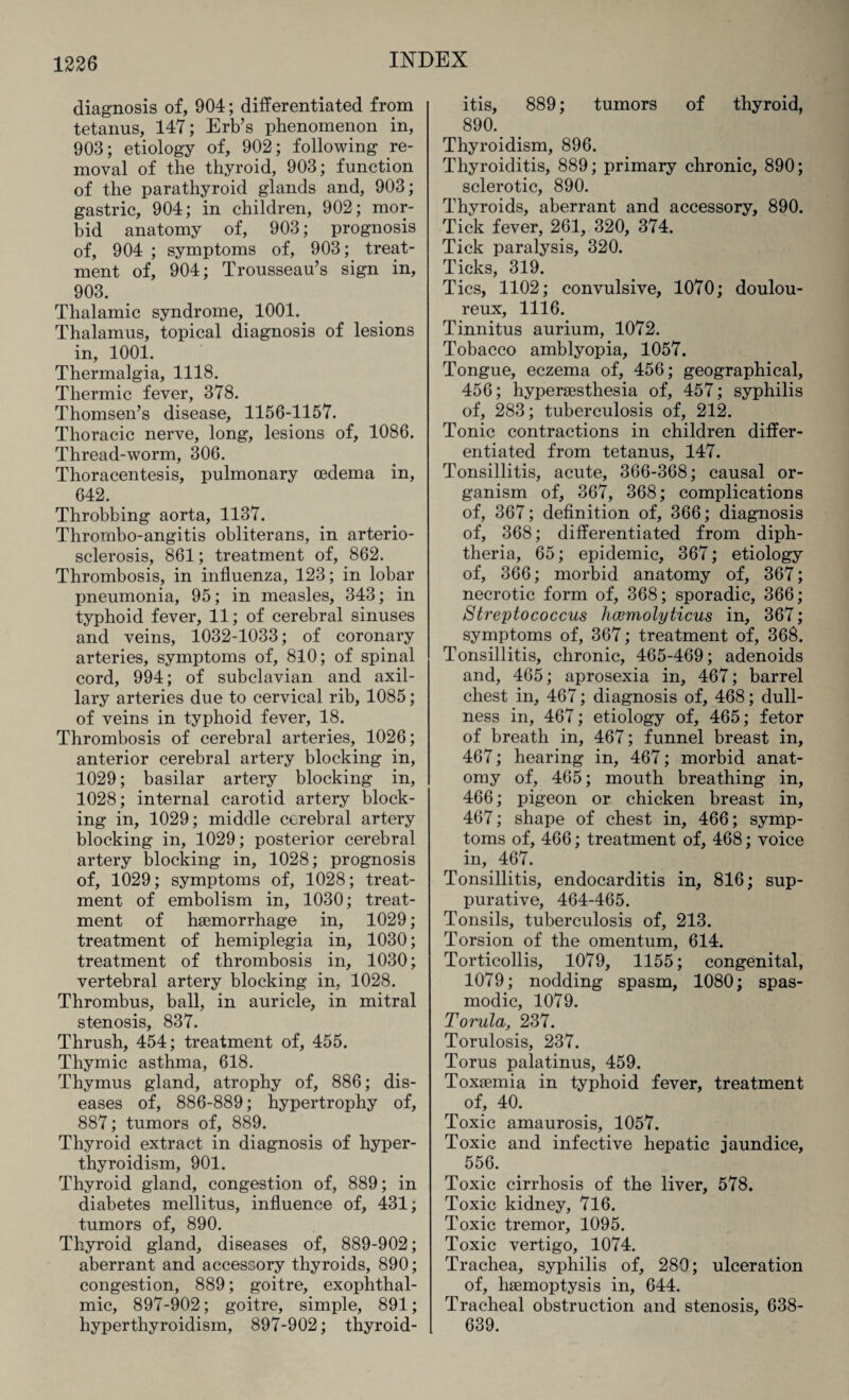 diagnosis of, 904; differentiated from tetanus, 147; Erb’s phenomenon in, 903; etiology of, 902; following re¬ moval of the thyroid, 903; function of the parathyroid glands and, 903; gastric, 904; in children, 902; mor¬ bid anatomy of, 903; prognosis of, 904 ; symptoms of, 903; treat¬ ment of, 904; Trousseau’s sign in, 903. Thalamic syndrome, 1001. Thalamus, topical diagnosis of lesions in, 1001. Thermalgia, 1118. Thermic fever, 378. Thomsen’s disease, 1156-1157. Thoracic nerve, long, lesions of, 1086. Thread-worm, 306. Thoracentesis, pulmonary oedema in, 642. Throbbing aorta, 1137. Thrombo-angitis obliterans, in arterio¬ sclerosis, 861; treatment of, 862. Thrombosis, in influenza, 123; in lobar pneumonia, 95; in measles, 343; in typhoid fever, 11; of cerebral sinuses and veins, 1032-1033; of coronary arteries, symptoms of, 810; of spinal cord, 994; of subclavian and axil¬ lary arteries due to cervical rib, 1085; of veins in typhoid fever, 18. Thrombosis of cerebral arteries, 1026; anterior cerebral artery blocking in, 1029; basilar artery blocking in, 1028; internal carotid artery block¬ ing in, 1029; middle cerebral artery blocking in, 1029; posterior cerebral artery blocking in, 1028; prognosis of, 1029; symptoms of, 1028; treat¬ ment of embolism in, 1030; treat¬ ment of haemorrhage in, 1029; treatment of hemiplegia in, 1030; treatment of thrombosis in, 1030; vertebral artery blocking in, 1028. Thrombus, ball, in auricle, in mitral stenosis, 837. Thrush, 454; treatment of, 455. Thymic asthma, 618. Thymus gland, atrophy of, 886; dis¬ eases of, 886-889; hypertrophy of, 887; tumors of, 889. Thyroid extract in diagnosis of hyper¬ thyroidism, 901. Thyroid gland, congestion of, 889; in diabetes mellitus, influence of, 431; tumors of, 890. Thyroid gland, diseases of, 889-902; aberrant and accessory thyroids, 890; congestion, 889; goitre, exophthal¬ mic, 897-902; goitre, simple, 891; hyperthyroidism, 897-902; thyroid¬ itis, 889; tumors of thyroid, 890. Thyroidism, 896. Thyroiditis, 889; primary chronic, 890; sclerotic, 890. Thyroids, aberrant and accessory, 890. Tick fever, 261, 320, 374. Tick paralysis, 320. Ticks, 319. Tics, 1102; convulsive, 1070; doulou¬ reux, 1116. Tinnitus aurium, 1072. Tobacco amblyopia, 1057. Tongue, eczema of, 456; geographical, 456; hyperaesthesia of, 457; syphilis of, 283; tuberculosis of, 212. Tonic contractions in children differ¬ entiated from tetanus, 147. Tonsillitis, acute, 366-368; causal or¬ ganism of, 367, 368; complications of, 367; definition of, 366; diagnosis of, 368; differentiated from diph¬ theria, 65; epidemic, 367; etiology of, 366; morbid anatomy of, 367; necrotic form of, 368; sporadic, 366; Streptococcus hwmolyticus in, 367; symptoms of, 367; treatment of, 368. Tonsillitis, chronic, 465-469; adenoids and, 465; aprosexia in, 467; barrel chest in, 467; diagnosis of, 468; dull¬ ness in, 467; etiology of, 465; fetor of breath in, 467; funnel breast in, 467; hearing in, 467; morbid anat¬ omy of, 465; mouth breathing in, 466; pigeon or chicken breast in, 467; shape of chest in, 466; symp¬ toms of, 466; treatment of, 468; voice in, 467. Tonsillitis, endocarditis in, 816; sup¬ purative, 464-465. Tonsils, tuberculosis of, 213. Torsion of the omentum, 614. Torticollis, 1079, 1155; congenital, 1079; nodding spasm, 1080; spas¬ modic, 1079. Torula, 237. Torulosis, 237. Torus palatinus, 459. Toxaemia in typhoid fever, treatment of, 40. Toxic amaurosis, 1057. Toxic and infective hepatic jaundice, 556. Toxic cirrhosis of the liver, 578. Toxic kidney, 716. Toxic tremor, 1095. Toxic vertigo, 1074. Trachea, syphilis of, 280; ulceration of, haemoptysis in, 644. Tracheal obstruction and stenosis, 638- 639.