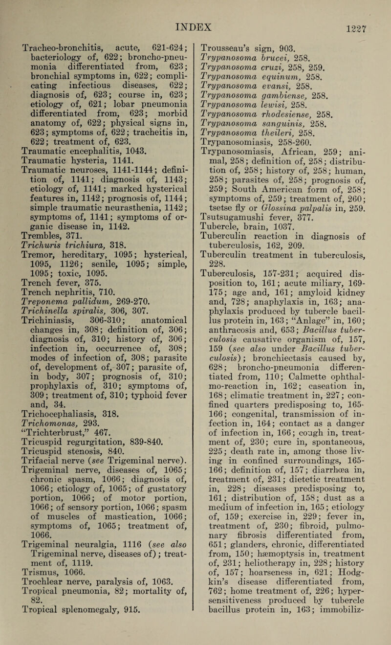 Tracheo-bronchitis, acute, 621-624; bacteriology of, 622; broncho-pneu¬ monia differentiated from, 623; bronchial symptoms in, 622; compli¬ cating infectious diseases, 622; diagnosis of, 623; course in, 623; etiology of, 621; lobar pneumonia differentiated from, 623; morbid anatomy of, 622; physical signs in, 623; symptoms of, 622; tracheitis in, 622; treatment of, 623. Traumatic encephalitis, 1043. Traumatic hysteria, 1141. Traumatic neuroses, 1141-1144; defini¬ tion of, 1141; diagnosis of, 1143; etiology of, 1141; marked hysterical features in, 1142; prognosis of, 1144; simple traumatic neurasthenia, 1142; symptoms of, 1141; symptoms of or¬ ganic disease in, 1142. Trembles, 371. Trichuris trichiura, 318. Tremor, hereditary, 1095; hysterical, 1095, 1126; senile, 1095; simple, 1095; toxic, 1095. Trench fever, 375. Trench nephritis, 710. Treponema pallidum, 269-270. Trichinella spiralis, 306, 307. Trichiniasis, 306-310; anatomical changes in, 308; definition of, 306; diagnosis of, 310; history of, 306; infection in, occurrence of, 308; modes of infection of, 308; parasite of, development of, 307; parasite of, in body, 307; prognosis of, 310; prophylaxis of, 310; symptoms of, 309; treatment of, 310; typhoid fever and, 34. Trichocephaliasis, 318. Trichomonas, 293. “Trichterbrust,” 467. Tricuspid regurgitation, 839-840. Tricuspid stenosis, 840. Trifacial nerve (see Trigeminal nerve). Trigeminal nerve, diseases of, 1065; chronic spasm, 1066; diagnosis of, 1066; etiology of, 1065; of gustatory portion, 1066; of motor portion, 1066; of sensory portion, 1066; spasm of muscles of mastication, 1066; symptoms of, 1065; treatment of, 1066.. Trigeminal neuralgia, 1116 (see also Trigeminal nerve, diseases of) ; treat¬ ment of, 1119. Trismus, 1066. Trochlear nerve, paralysis of, 1063. Tropical pneumonia, 82; mortality of, 82. Tropical splenomegaly, 915. Trousseau’s sign, 903. Trypanosoma brucei, 258. Trypanosoma cruzi, 258, 259. Trypanosoma equinum, 258. Trypanosoma evansi, 258. Trypanosoma gambiense, 258. Trypanosoma lewisi, 258. Trypanosoma rhodesiense, 258. Trypanosoma sanguinis, 258. Trypanosoma theileri, 258. Trypanosomiasis, 258-260. Trypanosomiasis, African, 259; ani¬ mal, 258; definition of, 258; distribu¬ tion of, 258; history of, 258; human, 258; parasites of, 258; prognosis of, 259; South American form of, 258; symptoms of, 259; treatment of, 260; tsetse fly or Glossina palpalis in, 259. Tsutsugamushi fever, 377. Tubercle, brain, 1037. Tuberculin reaction in diagnosis of tuberculosis, 162, 209. Tuberculin treatment in tuberculosis, 228. Tuberculosis, 157-231; acquired dis¬ position to, 161; acute miliary, 169- 175; age and, 161; amyloid kidney and, 728; anaphylaxis in, 163; ana¬ phylaxis produced by tubercle bacil¬ lus protein in, 163; “Anlage” in, 160; anthracosis and, 653; Bacillus tuber¬ culosis causative organism of, 157, 159 (see also under Bacillus tuber¬ culosis) ; bronchiectasis caused by, 628; broncho-pneumonia differen¬ tiated from, 110; Calmette ophthal- mo-reaction in, 162; caseation in, 168; climatic treatment in, 227; con¬ fined quarters predisposing to, 165- 166; congenital, transmission of in¬ fection in, 164; contact as a danger of infection in, 166; cough in, treat¬ ment of, 230; cure in, spontaneous, 225; death rate in, among those liv¬ ing in confined surroundings, 165- 166; definition of, 157; diarrhoea in, treatment of, 231; dietetic treatment in, 228; diseases predisposing to, 161; distribution of, 158; dust as a medium of infection in, 165; etiology of, 159; exercise in, 229; fever in, treatment of, 230; fibroid, pulmo¬ nary fibrosis differentiated from, 651; glanders, chronic, differentiated from, 150; haemoptysis in, treatment of, 231; heliotherapy in, 228; history of, 157; hoarseness in, 621; Hodg¬ kin’s disease differentiated from, 762; home treatment of, 226; hyper¬ sensitiveness produced by tubercle bacillus protein in, 163; immobiliz-