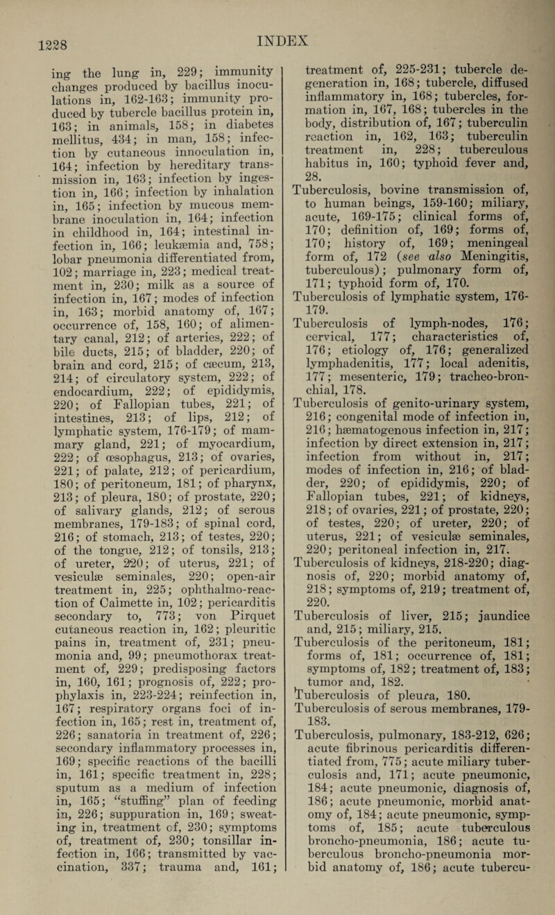 ing the lung in, 229; immunity changes produced by bacillus inocu¬ lations in, 162-163; immunity pro¬ duced by tubercle bacillus protein in, 163; in animals, 158; in diabetes mellitus, 434; in man, 158; infec¬ tion by cutaneous innoculation in, 164; infection by hereditary trans¬ mission in, 163; infection by inges¬ tion in, 166; infection by inhalation in, 165; infection by mucous mem¬ brane inoculation in, 164; infection in childhood in, 164; intestinal in¬ fection in, 166; leukaemia and, 758; lobar pneumonia differentiated from, 102; marriage in, 223; medical treat¬ ment in, 230; milk as a source of infection in, 167; modes of infection in, 163; morbid anatomy of, 167; occurrence of, 158, 160; of alimen¬ tary canal, 212; of arteries, 222; of bile ducts, 215; of bladder, 220; of brain and cord, 215; of caecum, 213, 214; of circulatory system, 222; of endocardium, 222; of epididymis, 220; of Fallopian tubes, 221; of intestines, 213; of lips, 212; of lymphatic system, 176-179; of mam¬ mary gland, 221; of myocardium, 222; of oesophagus, 213; of ovaries, 221; of palate, 212; of pericardium, 180; of peritoneum, 181; of pharynx, 213; of pleura, 180; of prostate, 220; of salivary glands, 212; of serous membranes, 179-183; of spinal cord, 216; of stomach, 213; of testes, 220; of the tongue, 212; of tonsils, 213; of ureter, 220; of uterus, 221; of vesiculae seminales, 220; open-air treatment in, 225; ophthalmo-reac- tion of Calmette in, 102; pericarditis secondary to, 773; von Pirquet cutaneous reaction in, 162; pleuritic pains in, treatment of, 231; pneu¬ monia and, 99; pneumothorax treat¬ ment of, 229; predisposing factors in, 160, 161; prognosis of, 222; pro¬ phylaxis in, 223-224; reinfection in, 167; respiratory organs foci of in¬ fection in, 165; rest in, treatment of, 226; sanatoria in treatment of, 226; secondary inflammatory processes in, 169; specific reactions of the bacilli in, 161; specific treatment in, 228; sputum as a medium of infection in, 165; “stuffing” plan of feeding in, 226; suppuration in, 169; sweat¬ ing in, treatment cf, 230; symptoms of, treatment of, 230; tonsillar in¬ fection in, 166; transmitted by vac¬ cination, 337; trauma and, 161; treatment of, 225-231; tubercle de¬ generation in, 168; tubercle, diffused inflammatory in, 168; tubercles, for¬ mation in, 167, 168; tubercles in the body, distribution of, 167; tuberculin reaction in, 162, 163; tuberculin treatment in, 228; tuberculous habitus in, 160; typhoid fever and, 28. Tuberculosis, bovine transmission of, to human beings, 159-160; miliary, acute, 169-175; clinical forms of, 170; definition of, 169; forms of, 170; history of, 169; meningeal form of, 172 (see also Meningitis, tuberculous); pulmonary form of, 171; typhoid form of, 170. Tuberculosis of lymphatic system, 176- 179. Tuberculosis of lymph-nodes, 176; cervical, 177; characteristics of, 176; etiology of, 176; generalized lymphadenitis, 177; local adenitis, 177; mesenteric, 179; tracheo-bron- chial, 178. Tuberculosis of genito-urinary system, 216; congenital mode of infection in, 216; hsematogenous infection in, 217; infection by direct extension in, 217; infection from without in, 217; modes of infection in, 216; of blad¬ der, 220; of epididymis, 220; of Fallopian tubes, 221; of kidneys, 218; of ovaries, 221; of prostate, 220; of testes, 220; of ureter, 220; of uterus, 221; of vesicuke seminales, 220; peritoneal infection in, 217. Tuberculosis of kidneys, 218-220; diag¬ nosis of, 220; morbid anatomy of, 218; symptoms of, 219; treatment of, 220. Tuberculosis of liver, 215; jaundice and, 215; miliary, 215. Tuberculosis of the peritoneum, 181; forms of, 181; occurrence of, 181; symptoms of, 182; treatment of, 183; tumor and, 182. tuberculosis of pleura, 180. Tuberculosis of serous membranes, 179- 183. Tuberculosis, pulmonary, 183-212, 626; acute fibrinous pericarditis differen¬ tiated from, 775; acute miliary tuber¬ culosis and, 171; acute pneumonic, 184; acute pneumonic, diagnosis of, 186; acute pneumonic, morbid anat¬ omy of, 184; acute pneumonic, symp¬ toms of, 185; acute tuberculous broncho-pneumonia, 186; acute tu¬ berculous broncho-pneumonia mor¬ bid anatomy of, 186; acute tubercu-