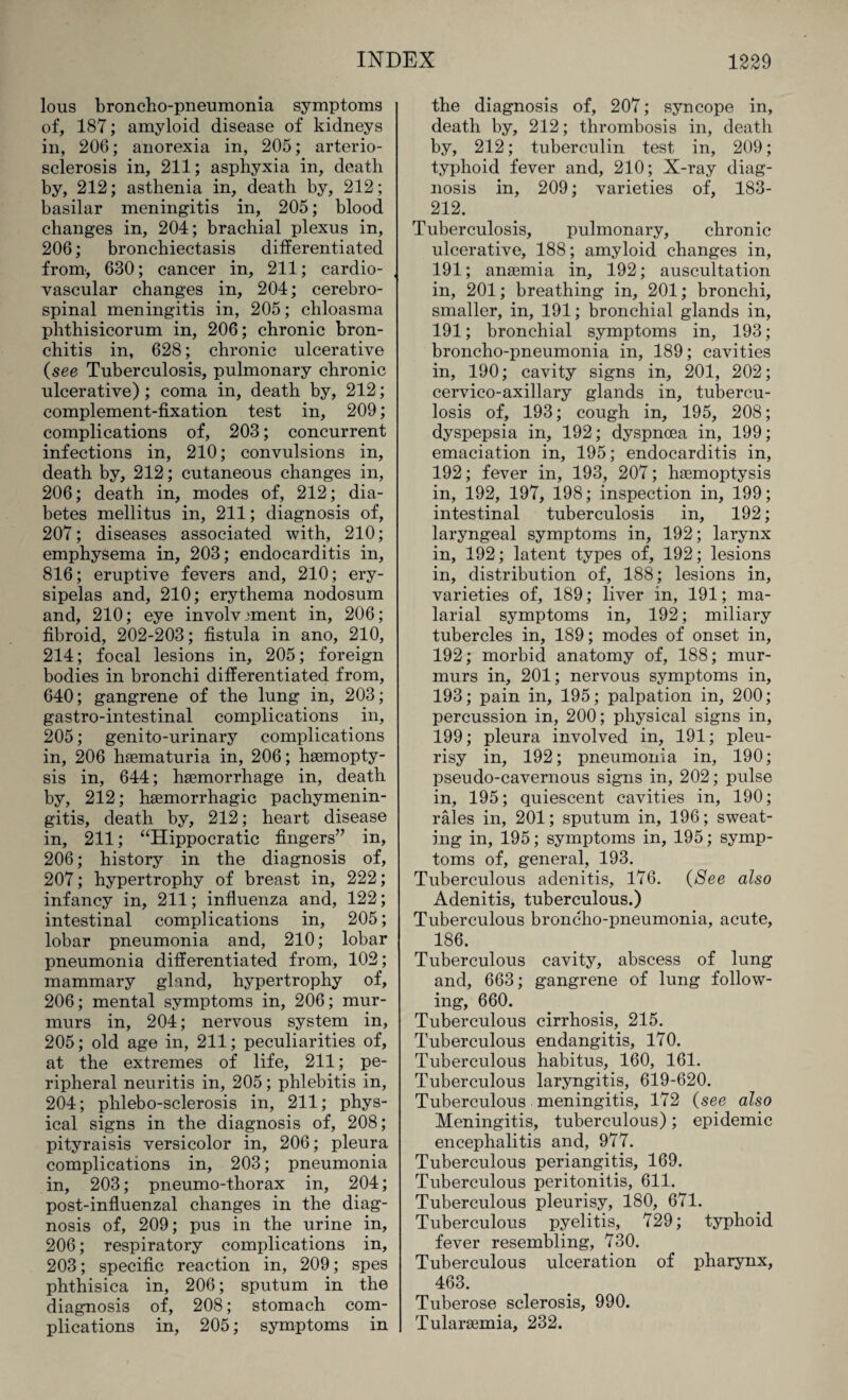 lous broncho-pneumonia symptoms of, 187; amyloid disease of kidneys in, 206; anorexia in, 205; arterio¬ sclerosis in, 211; asphyxia in, death by, 212; asthenia in, death by, 212; basilar meningitis in, 205; blood changes in, 204; brachial plexus in, 206; bronchiectasis differentiated from, 630; cancer in, 211; cardio¬ vascular changes in, 204; cerebro¬ spinal meningitis in, 205; chloasma phthisicorum in, 206; chronic bron¬ chitis in, 628; chronic ulcerative (see Tuberculosis, pulmonary chronic ulcerative); coma in, death by, 212; complement-fixation test in, 209; complications of, 203; concurrent infections in, 210; convulsions in, death by, 212; cutaneous changes in, 206; death in, modes of, 212; dia¬ betes mellitus in, 211; diagnosis of, 207; diseases associated with, 210; emphysema in, 203; endocarditis in, 816; eruptive fevers and, 210; ery¬ sipelas and, 210; erythema nodosum and, 210; eye involvement in, 206; fibroid, 202-203; fistula in ano, 210, 214; focal lesions in, 205; foreign bodies in bronchi differentiated from, 640; gangrene of the lung in, 203; gastro-intestinal complications in, 205; genito-urinary complications in, 206 hsematuria in, 206; haemopty¬ sis in, 644; haemorrhage in, death by, 212; haemorrhagic pachymenin¬ gitis, death by, 212; heart disease in, 211; “Hippocratic fingers” in, 206; history in the diagnosis of, 207; hypertrophy of breast in, 222; infancy in, 211; influenza and, 122; intestinal complications in, 205; lobar pneumonia and, 210; lobar pneumonia differentiated from, 102; mammary gland, hypertrophy of, 206; mental symptoms in, 206; mur¬ murs in, 204; nervous system in, 205; old age in, 211; peculiarities of, at the extremes of life, 211; pe¬ ripheral neuritis in, 205; phlebitis in, 204; phlebo-sclerosis in, 211; phys¬ ical signs in the diagnosis of, 208; pityraisis versicolor in, 206; pleura complications in, 203; pneumonia in, 203; pneumo-thorax in, 204; post-influenzal changes in the diag¬ nosis of, 209; pus in the urine in, 206; respiratory complications in, 203; specific reaction in, 209; spes phthisica in, 206; sputum in the diagnosis of, 208; stomach com¬ plications in, 205; symptoms in the diagnosis of, 207; syncope in, death by, 212; thrombosis in, death by, 212; tuberculin test in, 209; typhoid fever and, 210; X-ray diag¬ nosis in, 209; varieties of, 183- 212. Tuberculosis, pulmonary, chronic ulcerative, 188; amyloid changes in, 191; anaemia in, 192; auscultation in, 201; breathing in, 201; bronchi, smaller, in, 191; bronchial glands in, 191; bronchial symptoms in, 193; broncho-pneumonia in, 189; cavities in, 190; cavity signs in, 201, 202; cervico-axillary glands in, tubercu¬ losis of, 193; cough in, 195, 208; dyspepsia in, 192; dyspnoea in, 199; emaciation in, 195; endocarditis in, 192; fever in, 193, 207; haemoptysis in, 192, 197, 198; inspection in, 199; intestinal tuberculosis in, 192; laryngeal symptoms in, 192; larynx in, 192; latent types of, 192; lesions in, distribution of, 188; lesions in, varieties of, 189; liver in, 191; ma¬ larial symptoms in, 192; miliary tubercles in, 189; modes of onset in, 192; morbid anatomy of, 188; mur¬ murs in, 201; nervous symptoms in, 193; pain in, 195; palpation in, 200; percussion in, 200; physical signs in, 199; pleura involved in, 191; pleu¬ risy in, 192; pneumonia in, 190; pseudo-cavernous signs in, 202; pulse in, 195; quiescent cavities in, 190; rales in, 201; sputum in, 196; sweat¬ ing in, 195; symptoms in, 195; symp¬ toms of, general, 193. Tuberculous adenitis, 176. (See also Adenitis, tuberculous.) Tuberculous broncho-pneumonia, acute, 186. Tuberculous cavity, abscess of lung and, 663; gangrene of lung follow¬ ing, 660. Tuberculous cirrhosis, 215. Tuberculous endangitis, 170. Tuberculous habitus, 160, 161. Tuberculous laryngitis, 619-620. Tuberculous meningitis, 172 (see also Meningitis, tuberculous); epidemic encephalitis and, 977. Tuberculous periangitis, 169. Tuberculous peritonitis, 611. Tuberculous pleurisy, 180, 671. Tuberculous pyelitis, 729; typhoid fever resembling, 730. Tuberculous ulceration of pharynx, 463. Tuberose sclerosis, 990. Tularaemia, 232.