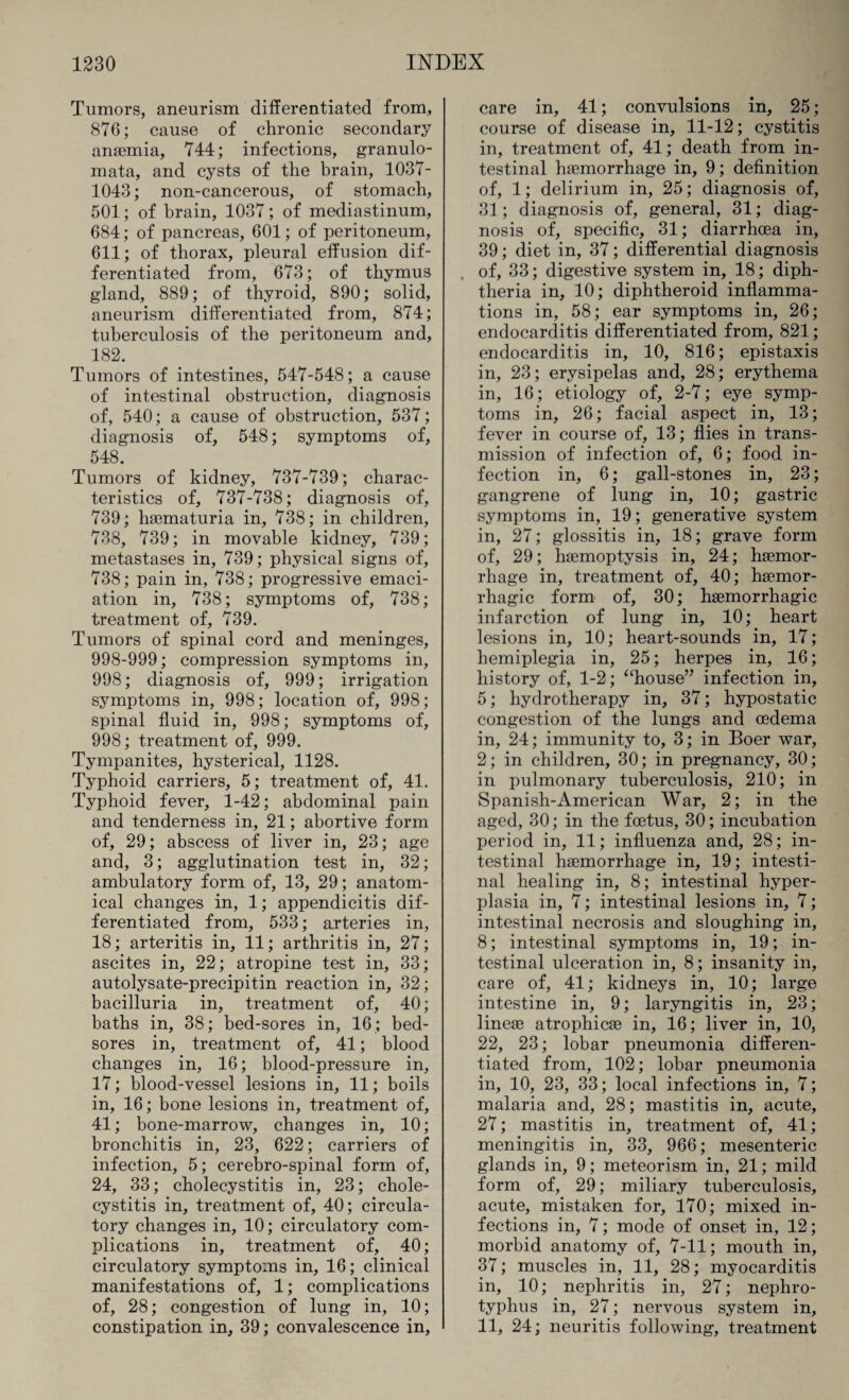 Tumors, aneurism differentiated from,, 876; cause of chronic secondary anaemia, 744; infections, granulo- mata, and cysts of the brain, 1037- 1043; non-cancerous, of stomach, 501; of brain, 1037; of mediastinum, 684; of pancreas, 601; of peritoneum, 611; of thorax, pleural effusion dif¬ ferentiated from, 673; of thymus gland, 889; of thyroid, 890; solid, aneurism differentiated from, 874; tuberculosis of the peritoneum and, 182. Tumors of intestines, 547-548; a cause of intestinal obstruction, diagnosis of, 540; a cause of obstruction, 537; diagnosis of, 548; symptoms of, 548. Tumors of kidney, 737-739; charac¬ teristics of, 737-738; diagnosis of, 739; haematuria in, 738; in children, 738, 739; in movable kidney, 739; metastases in, 739; physical signs of, 738; pain in, 738; progressive emaci¬ ation in, 738; symptoms of, 738; treatment of, 739. Tumors of spinal cord and meninges, 998-999; compression symptoms in, 998; diagnosis of, 999; irrigation symptoms in, 998; location of, 998; spinal fluid in, 998; symptoms of, 998; treatment of, 999. Tympanites, hysterical, 1128. Typhoid carriers, 5; treatment of, 41. Typhoid fever, 1-42; abdominal pain and tenderness in, 21; abortive form of, 29; abscess of liver in, 23; age and, 3; agglutination test in, 32; ambulatory form of, 13, 29; anatom¬ ical changes in, 1; appendicitis dif¬ ferentiated from, 533; arteries in, 18; arteritis in, 11; arthritis in, 27; ascites in, 22; atropine test in, 33; autolysate-precipitin reaction in, 32; bacilluria in, treatment of, 40; baths in, 38; bed-sores in, 16 ; bed¬ sores in, treatment of, 41; blood changes in, 16; blood-pressure in, 17; blood-vessel lesions in, 11; boils in, 16; bone lesions in, treatment of, 41; bone-marrow, changes in, 10; bronchitis in, 23, 622; carriers of infection, 5; cerebro-spinal form of, 24, 33; cholecystitis in, 23; chole¬ cystitis in, treatment of, 40; circula¬ tory changes in, 10; circulatory com¬ plications in, treatment of, 40; circulatory symptoms in, 16; clinical manifestations of, 1; complications of, 28; congestion of lung in, 10; constipation in, 39; convalescence in, care in, 41; convulsions in, 25; course of disease in, 11-12; cystitis in, treatment of, 41; death from in¬ testinal haemorrhage in, 9; definition of, 1; delirium in, 25; diagnosis of, 31; diagnosis of, general, 31; diag¬ nosis of, specific, 31; diarrhoea in, 39; diet in, 37; differential diagnosis of, 33; digestive system in, 18; diph¬ theria in, 10; diphtheroid inflamma¬ tions in, 58; ear symptoms in, 26; endocarditis differentiated from, 821; endocarditis in, 10, 816; epistaxis in, 23; erysipelas and, 28; erythema in, 16; etiology of, 2-7; eye symp¬ toms in, 26; facial aspect in, 13; fever in course of, 13; flies in trans¬ mission of infection of, 6; food in¬ fection in, 6; gall-stones in, 23; gangrene of lung in, 10; gastric symptoms in, 19; generative system in, 27; glossitis in, 18; grave form of, 29; haemoptysis in, 24; haemor¬ rhage in, treatment of, 40; haemor¬ rhagic form of, 30; haemorrhagic infarction of lung in, 10; heart lesions in, 10; heart-sounds in, 17; hemiplegia in, 25; herpes in, 16; history of, 1-2; “house” infection in, 5; hydrotherapy in, 37; hypostatic congestion of the lungs and oedema in, 24; immunity to, 3; in Boer war, 2; in children, 30; in pregnancy, 30; in pulmonary tuberculosis, 210; in Spanish-American War, 2; in the aged, 30; in the foetus, 30; incubation period in, 11; influenza and, 28; in¬ testinal haemorrhage in, 19; intesti¬ nal healing in, 8; intestinal hyper¬ plasia in, 7; intestinal lesions in, 7; intestinal necrosis and sloughing in, 8; intestinal symptoms in, 19; in¬ testinal ulceration in, 8; insanity in, care of, 41; kidneys in, 10; large intestine in, 9; laryngitis in, 23; lineae atrophicae in, 16; liver in, 10, 22, 23; lobar pneumonia differen¬ tiated from, 102; lobar pneumonia in, 10, 23, 33; local infections in, 7; malaria and, 28; mastitis in, acute, 27; mastitis in, treatment of, 41; meningitis in, 33, 966; mesenteric glands in, 9; meteorism in, 21; mild form of, 29; miliary tuberculosis, acute, mistaken for, 170; mixed in¬ fections in, 7; mode of onset in, 12; morbid anatomy of, 7-11; mouth in, 37; muscles in, 11, 28; myocarditis in, 10; nephritis in, 27; nephro- typhus in, 27; nervous system in, 11, 24; neuritis following, treatment