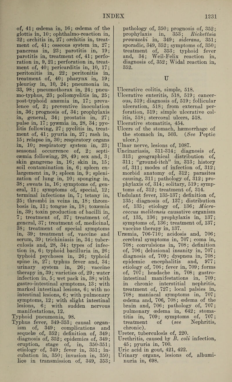 of, 41; oedema in, 16; oedema of the glottis in, 10; ophthalmo-reaction in, 32; orchitis in, 27; orchitis in, treat¬ ment of, 41; osseous system in, 27; pancreas in, 23; parotitis in, 19; parotitis in, treatment of, 41; perfo¬ ration in, 9, 21; perforation in, treat¬ ment of, 40; pericarditis in, 10, 17; peritonitis in, 22; peritonitis in, treatment of, 40; pharynx in, 19; pleurisy in, 10, 24; pneumonia in, 33, 98; pneumothorax in, 24; pneu¬ mo-typhus, 23; poliomyelitis in, 25; post-typhoid anaemia in, 17; preva¬ lence of, 2; preventive inoculation in, 36; prognosis of, 34; prophylaxis in, general, 34; prostatis in, 27; pulse in, 17; pyaemia in, 28, 34; pye¬ litis following, 27; pyelitis in, treat¬ ment of, 41; pyuria in, 27; rash in, 15; relapse in, 30; respiratory organs in, 10; respiratory system in, 23; seasonal occurrence of, 2; septi¬ caemia following, 28, 49; sex and, 3; skin gangrene in, 16; skin in, 15; soil contamination in, 6; spleen en¬ largement in, 9; spleen in, 9; spleni- zation of lung in, 10; sponging in, 38; sweats in, 16; symptoms of, gen¬ eral, 11; symptoms of, special, 12; terminal infections in, 7; tetany in, 25; thrombi in veins in, 18; throm¬ bosis in, 11; tongue in, 18; toxaemia in, 39; toxin production of bacilli in, 7; treatment of, 37; treatment of, general, 37; treatment of, medicinal, 38; treatment of special symptoms in, 39; treatment of, vaccine and serum, 39; trichiniasis in, 34; tuber¬ culosis and, 28, 34; types of infec¬ tion in, 6; typhoid bacilluria in, 26; typhoid psychoses in, 26; typhoid spine in, 27; typhus fever and, 34; urinary system in, 26; vaccine therapy in, 39; varieties of, 29; water infection in, 5; wet pack in, 38; with gastro-intestinal symptoms, 13; with marked intestinal lesions, 6; with no intestinal lesions, 6; with pulmonary symptoms, 12; with slight intestinal lesions, 6; with sudden nervous manifestations, 12. Typhoid pneumonia, 98. Typhus fever, 349-353; causal organ¬ ism of, 349; complications and sequelse of, 352; definition of, 349; diagnosis of, 352; epidemics of, 349; eruption, stage of, in, 350-351; etiology of, 349; fever in, 351; in¬ cubation in, 350; invasion in, 350; lice in transmission of, 349, 353; pathology of, 350; prognosis of, 352; prophylaxis in, 353; Rickettsia prowazeki in, 349; siderans, 351; sporadic, 349, 352; symptoms of, 350; treatment of, 353; typhoid fever and, 34; Weil-Felix reaction in, diagnosis of, 352; Widal reaction in, 352. U Ulcerative colitis, simple, 518. Ulcerative enteritis, 518, 519; cancer¬ ous, 519; diagnosis of, 519; follicular ulceration, 518; from external per¬ foration, 519; simple ulcerative col¬ itis, 518; stercoral ulcers, 518. Ulcerative stomatitis, 454. Ulcers of the stomach, haemorrhage of the stomach in, 503. (See Peptic ulcer.) Ulnar nerve, lesions of, 1087. Uncinariasis, 311-314; diagnosis of, 313; geographical distribution of, 311; “ground-itch” in, 313; history of, 311; modes of infection of, 312; morbid anatomy of, 312; parasites causing, 311; pathology of, 312; pro¬ phylaxis of, 314; solitary, 519; symp¬ toms of, 312; treatment of, 314. Undulant fever, 135-137; definition of, 135; diagnosis of, 137; distribution of, 135; etiology of, 136; Micro¬ coccus melitensis causative organism of, 135, 136; prophylaxis in, 137; symptoms of, 136; treatment of, 137; vaccine therapy in, 137. Uraemia, 706-710; acidosis and, 706; cerebral symptoms in, 707; coma in, 708; convulsions in, 708; definition of, 706; delusional insanity in, 707; diagnosis of, 709; dyspnoea in, 708; epidemic encephalitis and, 977; etiology of, 706; fever in, 709; forms of, 707; headache in, 708; gastro¬ intestinal manifestations in, 709; in chronic interstitial nephritis, treatment of, 727; local palsies in, 708; maniacal symptoms in, 707; oedema and, 706, 708; oedema of the brain and, 706; pathology of, 707; pulmonary oedema in, 642; stoma¬ titis in, 709; symptoms of, 707; treatment of (see Nephritis, chronic). Ureter, tuberculosis of, 220. Urethritis, caused by B. coli infection, 45; pyuria in, 700. Uric acid in gout, 421, 422. Urinary organs, lesions of, albumi¬ nuria in, 698.