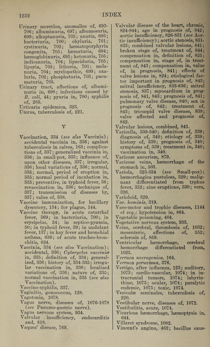 Urinary secretion, anomalies of, 693- 706; albuminuria, 697; albumosuria, 699; alkaptanuria, 705; anuria, 693; bacteriuria, 700; chyluria, 701; cystinuria, 702; haematoporphyria congenita, 705; haematuria, 694; haemoglobinuria, 695 ; ketonuria, 705; indicanuria, 704; lipaciduria, 705; lipuria, 705; lithuria, 701; mela- nuria, 704; myelopathic, 699; oxa- luria, 702; phosphaturia, 703; pneu- maturia, 705. Urinary tract, affections of, albumi¬ nuria in, 698; infections caused by B. coli, 44; pyuria in, 700; syphilis of, 285. Urticaria epidemica, 323. Uterus, tuberculosis of, 221. V Vaccination, 334 (see also Vaccinia); accidental vaccinia in, 336; against tuberculosis in calves, 163; complica¬ tions of, 337; generalized vaccinia in, 336; in small-pox, 333; influence of, upon other diseases, 337; irregular, 336; local variations of, 336; normal, 335; normal, period of eruption in, 335; normal period of incubation in, 335; preventive, in typhoid fever, 36; revaccination in, 336; technique of, 337; transmission of diseases by, 337; value of, 338. Vaccine immunization, for bacillary dysentery, 134; for plague, 144. Vaccine therapy, in acute catarrhal fever, 369; in bacteriuria, 700;. in erysipelas, 54; in septico-pyaemia, 50; in typhoid fever, 39; in undulant fever, 137; in hay fever and bronchial asthma, 636; of acute tracheo-bron- chitis, 624. Vaccinia, 334 (see also Vaccination) ; accidental, 336; Cytoryctes vaccinias in, 335; definition of, 334; general¬ ized, 336; history of, 334-335; irregu¬ lar vaccination in, 336; localized variations of, 336; nature of, 335; normal vaccination in, 335 (see also Vaccination). Vaccino-syphilis, 337. Vaginitis, gonococcus, 128. Vagotonia, 1078. Vagus nerve, diseases of, 1076-1078 (see Pneumo-gastric nerve). Vagus nervous system, 934. Valvular insufficiency, endocarditis and, 818. Vaquez’ disease, 769. Valvular disease of the heart, chronic, 824-844; age in prognosis of, 842; aortic insufficiency, 826-831 (see Aor¬ tic insufficiency); aortic stenosis, 831- 833; combined valvular lesions, 841; broken stage of, treatment of, 844; compensation in, definition of, 825; compensation in, stage of, in treat¬ ment of, 843; compensation in, value of, in prognosis, 841; effects of valve lesions in, 824; etiological fac¬ tor important in prognosis of, 843; mitral insufficiency, 833-836; mitral stenosis, 837; myocardium in prog¬ nosis of, 841, 843; prognosis of, 841; pulmonary valve disease, 840; sex in prognosis of, 842; treatment of, 843; tricuspid valve disease, 839; valve affected and prognosis of, 842. Valvular lesions, combined, 841. Varicella, 339-340; definition of, 339; diagnosis of, 340; etiology of, 339; history of, 339; prognosis of, 340; symptoms of, 339; treatment in, 340; vaccination in, 340. Varicose aneurism, 879. Varicose veins, haemorrhage of the stomach in, 503. Variola, 323-334 (see Small-pox); haemorrhagica pustulosa, 329; malig¬ nant differentiated from typhus fever, 352; sine eruptione, 330; ve.ra, 326. ' Varioloid, 329. Var. hominis, 319. Vaso-motor and trophic diseases, 1144 et seqhypotension in, 864. Vegetable poisoning, 404. Vegetative nervous system, 933. Veins, cerebral, thrombosis of, 1032; mesenteric, affections of, 552; sclerosis of, 859. Ventricular haemorrhage, cerebral haemorrhage differentiated from, 1025. Verruca necrogenica, 164. Verruca peruviana, 376. Vertigo, after influenza, 123; auditory, 1073; cardio-vascular, 1074; in in¬ tracranial tumors, 1074; labyrin¬ thine, 1073; ocular, 1074; paralytic endemic, 1075; toxic, 1074. Vesiculae seminales, tuberculosis of, 220. Vestibular nerve, diseases of, 1072. Vestibulitis, acute, 1074. Vicarious haemorrhage, haemoptysis in, 644. Villaret syndrome, 1082. Vincent’s angina, 462; bacillus caus-