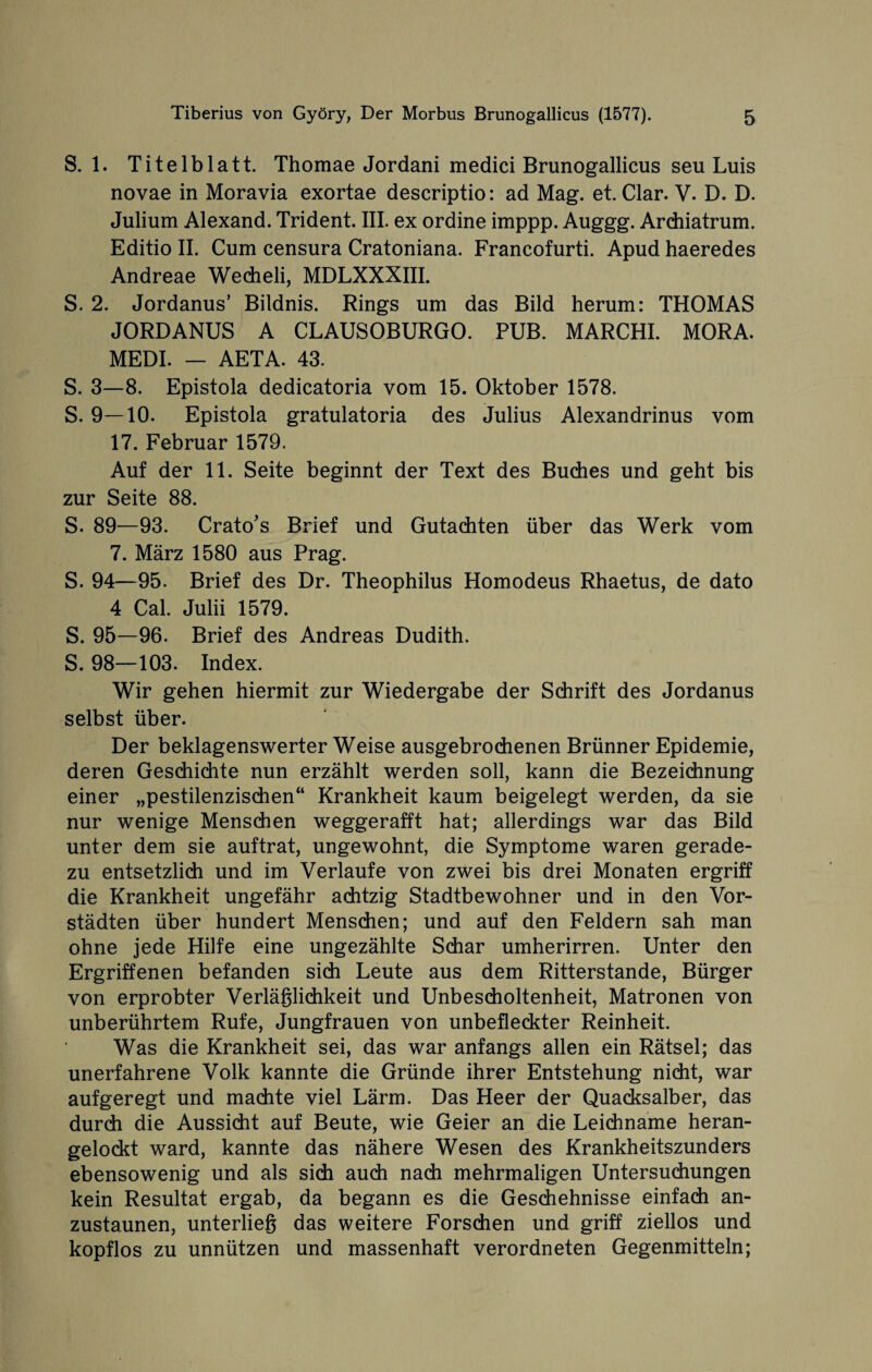 S. 1. Titelblatt. Thomae Jordani medici Brunogallicus seu Luis novae in Moravia exortae descriptio: ad Mag. et. Clar. V. D. D. Julium Alexand. Trident. III. ex ordine imppp. Auggg. Ardiiatrum. Editio II. Cum censura Cratoniana. Francofurti. Apud haeredes Andreae Wecheli, MDLXXXIII. S. 2. Jordanus’ Bildnis. Rings um das Bild herum: THOMAS JORDANUS A CLAUSOBURGO. PUB. MARCHI. MORA. MEDI. — AETA. 43. S. 3—8. Epistola dedicatoria vom 15. Oktober 1578. S. 9—10. Epistola gratulatoria des Julius Alexandrinus vom 17. Februar 1579. Auf der 11. Seite beginnt der Text des Buches und geht bis zur Seite 88. S. 89—93. Crato's Brief und Gutachten über das Werk vom 7. März 1580 aus Prag. S. 94—95. Brief des Dr. Theophilus Homodeus Rhaetus, de dato 4 Cal. Julii 1579. S. 95—96. Brief des Andreas Dudith. S. 98—103. Index. Wir gehen hiermit zur Wiedergabe der Schrift des Jordanus selbst über. Der beklagenswerter Weise ausgebrochenen Brünner Epidemie, deren Geschichte nun erzählt werden soll, kann die Bezeichnung einer „pestilenzischen“ Krankheit kaum beigelegt werden, da sie nur wenige Menschen weggerafft hat; allerdings war das Bild unter dem sie auftrat, ungewohnt, die Symptome waren gerade¬ zu entsetzlich und im Verlaufe von zwei bis drei Monaten ergriff die Krankheit ungefähr achtzig Stadtbewohner und in den Vor¬ städten über hundert Menschen; und auf den Feldern sah man ohne jede Hilfe eine ungezählte Schar umherirren. Unter den Ergriffenen befanden sich Leute aus dem Ritterstande, Bürger von erprobter Verläßlichkeit und Unbescholtenheit, Matronen von unberührtem Rufe, Jungfrauen von unbefleckter Reinheit. Was die Krankheit sei, das war anfangs allen ein Rätsel; das unerfahrene Volk kannte die Gründe ihrer Entstehung nicht, war aufgeregt und machte viel Lärm. Das Heer der Quacksalber, das durch die Aussicht auf Beute, wie Geier an die Leichname heran¬ gelockt ward, kannte das nähere Wesen des Krankheitszunders ebensowenig und als sich auch nach mehrmaligen Untersuchungen kein Resultat ergab, da begann es die Geschehnisse einfach an¬ zustaunen, unterlieg das weitere Forschen und griff ziellos und kopflos zu unnützen und massenhaft verordneten Gegenmitteln;