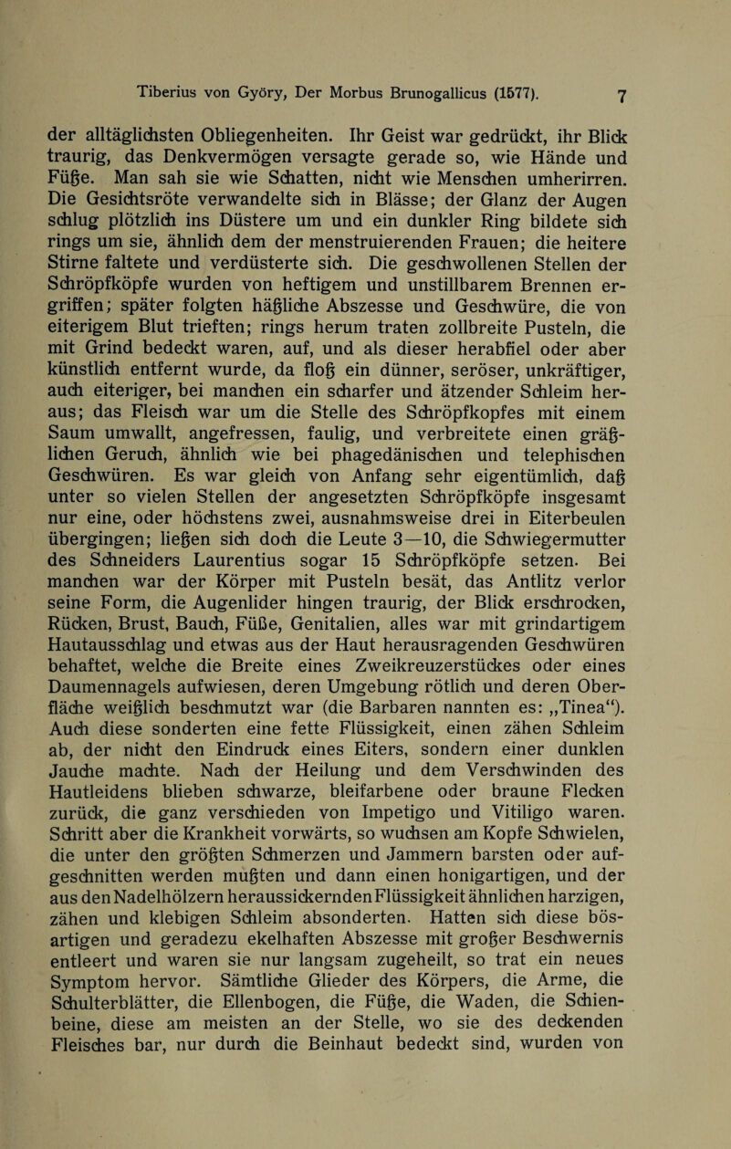 der alltäglichsten Obliegenheiten. Ihr Geist war gedrückt, ihr Blick traurig, das Denkvermögen versagte gerade so, wie Hände und Füge. Man sah sie wie Schatten, nicht wie Menschen umherirren. Die Gesichtsröte verwandelte sich in Blässe; der Glanz der Augen schlug plötzlich ins Düstere um und ein dunkler Ring bildete sich rings um sie, ähnlich dem der menstruierenden Frauen; die heitere Stirne faltete und verdüsterte sich. Die geschwollenen Stellen der Schröpfköpfe wurden von heftigem und unstillbarem Brennen er¬ griffen; später folgten hägliche Abszesse und Geschwüre, die von eiterigem Blut trieften; rings herum traten zollbreite Pusteln, die mit Grind bedeckt waren, auf, und als dieser herabfiel oder aber künstlich entfernt wurde, da flog ein dünner, seröser, unkräftiger, auch eiteriger, bei manchen ein scharfer und ätzender Schleim her¬ aus; das Fleisch war um die Stelle des Schröpfkopfes mit einem Saum umwallt, angefressen, faulig, und verbreitete einen geg¬ lichen Geruch, ähnlich wie bei phagedänischen und telephischen Geschwüren. Es war gleich von Anfang sehr eigentümlich, dag unter so vielen Stellen der angesetzten Schröpfköpfe insgesamt nur eine, oder höchstens zwei, ausnahmsweise drei in Eiterbeulen übergingen; liegen sich doch die Leute 3—10, die Schwiegermutter des Schneiders Laurentius sogar 15 Schröpfköpfe setzen. Bei manchen war der Körper mit Pusteln besät, das Antlitz verlor seine Form, die Augenlider hingen traurig, der Blick erschrocken, Rücken, Brust, Bauch, Füße, Genitalien, alles war mit grindartigem Hautausschlag und etwas aus der Haut herausragenden Geschwüren behaftet, welche die Breite eines Zweikreuzerstückes oder eines Daumennagels aufwiesen, deren Umgebung rötlich und deren Ober¬ fläche weiglich beschmutzt war (die Barbaren nannten es: „Tinea“). Auch diese sonderten eine fette Flüssigkeit, einen zähen Schleim ab, der nicht den Eindruck eines Eiters, sondern einer dunklen Jauche machte. Nach der Heilung und dem Verschwinden des Hautleidens blieben schwarze, bleifarbene oder braune Flecken zurück, die ganz verschieden von Impetigo und Vitiligo waren. Schritt aber die Krankheit vorwärts, so wuchsen am Kopfe Schwielen, die unter den grögten Schmerzen und Jammern barsten oder auf¬ geschnitten werden mugten und dann einen honigartigen, und der aus den Nadelhölzern heraussickernden Flüssigkeit ähnlichen harzigen, zähen und klebigen Schleim absonderten. Hatten sich diese bös¬ artigen und geradezu ekelhaften Abszesse mit groger Beschwernis entleert und waren sie nur langsam zugeheilt, so trat ein neues Symptom hervor. Sämtliche Glieder des Körpers, die Arme, die Schulterblätter, die Ellenbogen, die Füge, die Waden, die Schien¬ beine, diese am meisten an der Stelle, wo sie des deckenden Fleisches bar, nur durch die Beinhaut bedeckt sind, wurden von