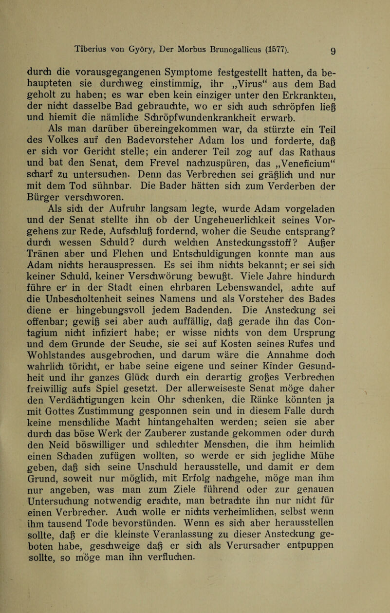 durch die vorausgegangenen Symptome festgestellt hatten, da be¬ haupteten sie durchweg einstimmig, ihr „Virus“ aus dem Bad geholt zu haben; es war eben kein einziger unter den Erkrankten, der nicht dasselbe Bad gebrauchte, wo er sich auch schröpfen lieg und hiemit die nämliche Schröpfwundenkrankheit erwarb. Als man darüber übereingekommen war, da stürzte ein Teil des Volkes auf den Badevorsteher Adam los und forderte, dag er sich vor Gericht stelle; ein anderer Teil zog auf das Rathaus und bat den Senat, dem Frevel nachzuspüren, das „Veneficium“ scharf zu untersuchen. Denn das Verbrechen sei gräglich und nur mit dem Tod sühnbar. Die Bader hätten sich zum Verderben der Bürger verschworen. Als sich der Aufruhr langsam legte, wurde Adam vorgeladen und der Senat stellte ihn ob der Ungeheuerlichkeit seines Vor¬ gehens zur Rede, Aufschlug fordernd, woher die Seuche entsprang? durch wessen Schuld? durch welchen Ansteckungsstoff? Auger Tränen aber und Flehen und Entschuldigungen konnte man aus Adam nichts herauspressen. Es sei ihm nichts bekannt; er sei sich keiner Schuld, keiner Verschwörung bewugt. Viele Jahre hindurch führe er’ in der Stadt einen ehrbaren Lebenswandel, achte auf die Unbescholtenheit seines Namens und als Vorsteher des Bades diene er hingebungsvoll jedem Badenden. Die Ansteckung sei offenbar; gewig sei aber auch auffällig, dag gerade ihn das Con- tagium nicht infiziert habe; er wisse nichts von dem Ursprung und dem Grunde der Seuche, sie sei auf Kosten seines Rufes und Wohlstandes ausgebrochen, und darum wäre die Annahme doch wahrlich töricht, er habe seine eigene und seiner Kinder Gesund¬ heit und ihr ganzes Glück durch ein derartig groges Verbrechen freiwillig aufs Spiel gesetzt. Der allerweiseste Senat möge daher den Verdächtigungen kein Ohr schenken, die Ränke könnten ja mit Gottes Zustimmung gesponnen sein und in diesem Falle durch keine menschliche Macht hintangehalten werden; seien sie aber durch das böse Werk der Zauberer zustande gekommen oder durch den Neid böswilliger und schlechter Menschen, die ihm heimlidi einen Schaden zufügen wollten, so werde er sich jegliche Mühe geben, dag sich seine Unschuld herausstelle, und damit er dem Grund, soweit nur möglich, mit Erfolg nachgehe, möge man ihm nur angeben, was man zum Ziele führend oder zur genauen Untersuchung notwendig erachte, man betrachte ihn nur nicht für einen Verbrecher. Auch wolle er nichts verheimlichen, selbst wenn ihm tausend Tode bevorstünden. Wenn es sich aber herausstellen sollte, dag er die kleinste Veranlassung zu dieser Ansteckung ge¬ boten habe, geschweige dag er sich als Verursacher entpuppen sollte, so möge man ihn verfluchen.