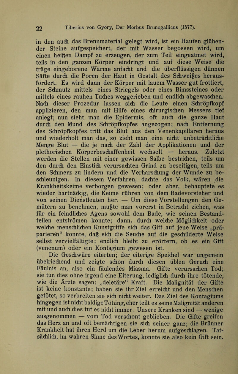 in den auch das Brennmaterial gelegt wird, ist ein Haufen glühen¬ der Steine aufgespeichert, der mit Wasser begossen wird, um einen heißen Dampf zu erzeugen, der zum Teil eingeatmet wird, teils in den ganzen Körper eindringt und auf diese Weise die träge eingeborene Wärme anfacht und die überflüssigen dünnen Säfte durch die Poren der Haut in Gestalt des Schweiges heraus¬ fördert. Es wird dann der Körper mit lauem Wasser gut frottiert, der Schmutz mittels eines Striegels oder eines Bimssteines oder mittels eines rauhen Tuches weggerieben und endlich abgewaschen. Nach dieser Prozedur lassen sich die Leute einen Schröpfkopf applizieren, den man mit Hilfe eines chirurgischen Messers tief anlegt; nun sieht man die Epidermis, oft auch die ganze Haut durch den Mund des Schröpfkopfes angezogen; nach Entfernung des Schröpfkopfes tritt das Blut aus den Venenkapillaren heraus und wiederholt man das, so zieht man eine nicht unbeträchtliche Menge Blut — die je nach der Zahl der Applikationen und der plethorischen Körperbeschaffenheit wechselt — heraus. Zuletzt werden die Stellen mit einer gewissen Salbe bestrichen, teils um den durch den Einstich verursachten Grind zu beseitigen, teils um den Schmerz zu lindern und die Verharschung der Wunde zu be¬ schleunigen. In diesem Verfahren, dachte das Volk, wären die Krankheitskeime verborgen gewesen; oder aber, behauptete es wieder hartnäckig, die Keime rühren von dem Badevorsteher und von seinen Dienstleuten her. — Um diese Vorstellungen den Ge¬ mütern zu benehmen, mußte man vorerst in Betracht ziehen, was für ein feindliches Agens sowohl dem Bade, wie seinen Bestand¬ teilen entströmen konnte; dann, durch welche Möglichkeit oder welche menschlichen Kunstgriffe sich das Gift auf jene Weise „prä¬ parieren“ konnte, dag sich die Seuche auf die geschilderte Weise selbst vervielfältigte; endlich bleibt zu erörtern, ob es ein Gift (venenum) oder ein Kontagium gewesen ist. Die Geschwüre eiterten; der eiterige Speichel war ungemein übelriechend und zeigte schon durch diesen üblen Geruch eine Fäulnis an, also ein fäulendes Miasma. Gifte verursachen Tod; sie tun dies ohne irgend eine Eiterung, lediglich durch ihre tötende, wie die Ärzte sagen: „deletäre“ Kraft. Die Malignität der Gifte ist keine konstante; haben sie ihr Ziel erreicht und den Menschen getötet, so verbreiten sie sich nicht weiter. Das Ziel des Kontagiums hingegen ist nicht baldige Tötung, eher teilt es seine Malignität anderen mit und auch dies tut es nicht immer. Unsere Kranken sind — wenige ausgenommen — vom Tod verschont geblieben. Die Gifte greifen das Herz an und oft bemächtigen sie sich seiner ganz; die Brünner Krankheit hat ihren Herd um die Leber herum aufgeschlagen. Tat¬ sächlich, im wahren Sinne des Wortes, konnte sie also kein Gift sein.