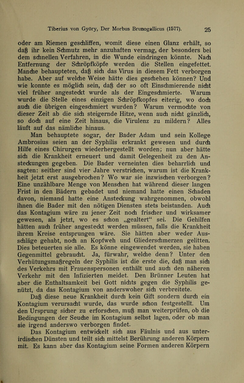 oder am Riemen geschliffen, womit diese einen Glanz erhält, so dag ihr kein Schmutz mehr anzuhaften vermag, der besonders bei dem schnellen Verfahren, in die Wunde eindringen könnte. Nach Entfernung der Schröpfköpfe werden die Stellen eingefettet. Manche behaupteten, dag sich das Virus in diesem Fett verborgen habe. Aber auf welche Weise hätte dies geschehen können? Und wie konnte es möglich sein, dag der so oft Einschmierende nicht viel früher angesteckt wurde als der Eingeschmierte. Warum wurde die Stelle eines einzigen Schröpfkopfes eiterig, wo doch auch die übrigen eingeschmiert wurden? Warum vermochte von dieser Zeit ab die sich steigernde Hitze, wenn auch nicht gänzlich, so doch auf eine Zeit hinaus, die Virulenz zu mildern? Alles läuft auf das nämliche hinaus. Man behauptete sogar, der Bader Adam und sein Kollege Ambrosius seien an der Syphilis erkrankt gewesen und durch Hilfe eines Chirurgen wiederhergestellt worden; nun aber hätte sich die Krankheit erneuert und damit Gelegenheit zu den An¬ steckungen gegeben. Die Bader verneinten dies beharrlich und sagten: seither sind vier Jahre verstrichen, warum ist die Krank¬ heit jetzt erst ausgebrochen? Wo war sie inzwischen verborgen? Eine unzählbare Menge von Menschen hat während dieser langen Frist in den Bädern gebadet und niemand hatte einen Schaden davon, niemand hatte eine Ansteckung wahrgenommen, obwohl ihnen die Bader mit den nötigen Diensten stets beistanden. Auch das Kontagium wäre zu jener Zeit noch frischer und wirksamer gewesen, als jetzt, wo es schon „gealtert“ sei. Die Gehilfen hätten auch früher angesteckt werden müssen, falls die Krankheit ihrem Kreise entsprungen wäre. Sie hätten aber weder Aus¬ schläge gehabt, noch an Kopfweh und Gliederschmerzen gelitten. Dies beteuerten sie alle. Es könne eingewendet werden, sie haben Gegenmittel gebraucht. Ja, fürwahr, welche denn? Unter den Verhütungsmaßregeln der Syphilis ist die erste die, dag man sich des Verkehrs mit Frauenspersonen enthält und auch den näheren Verkehr mit den Infizierten meidet. Den Brünner Leuten hat aber die Enthaltsamkeit bei Gott nichts gegen die Syphilis ge¬ nützt, da das Kontagium von anderswoher sich verbreitete. Dag diese neue Krankheit durch kein Gift sondern durch ein Kontagium verursacht wurde, das wurde schon festgestellt. Um den Ursprung sicher zu erforschen, mug man weiterprüfen, ob die Bedingungen der Seuche im Kontagium selbst lagen, oder ob man sie irgend anderswo verborgen findet. Das Kontagium entwickelt sich aus Fäulnis und aus unter¬ irdischen Dünsten und teilt sich mittelst Berührung anderen Körpern mit. Es kann aber das Kontagium seine Formen anderen Körpern