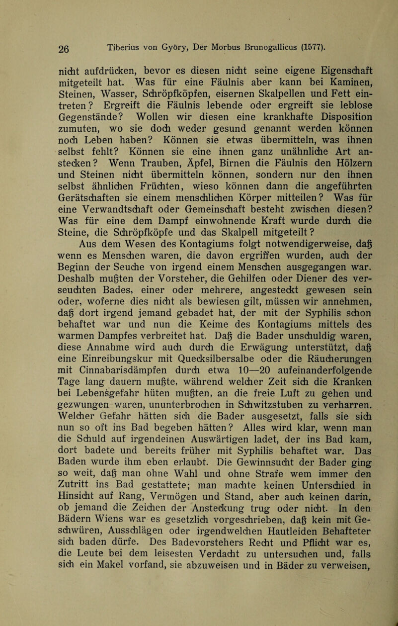 nicht aufdrücken, bevor es diesen nicht seine eigene Eigenschaft mitgeteilt hat. Was für eine Fäulnis aber kann bei Kaminen, Steinen, Wasser, Schröpfköpfen, eisernen Skalpellen und Fett ein- treten ? Ergreift die Fäulnis lebende oder ergreift sie leblose Gegenstände? Wollen wir diesen eine krankhafte Disposition zumuten, wo sie doch weder gesund genannt werden können noch Leben haben? Können sie etwas übermitteln, was ihnen selbst fehlt? Können sie eine ihnen ganz unähnliche Art an¬ stecken? Wenn Trauben, Äpfel, Birnen die Fäulnis den Hölzern und Steinen nicht übermitteln können, sondern nur den ihnen selbst ähnlichen Früchten, wieso können dann die angeführten Gerätschaften sie einem menschlichen Körper mitteilen? Was für eine Verwandtschaft oder Gemeinschaft besteht zwischen diesen? Was für eine dem Dampf einwohnende Kraft wurde durch die Steine, die Schröpfköpfe und das Skalpell mitgeteilt ? Aus dem Wesen des Kontagiums folgt notwendigerweise, dag wenn es Menschen waren, die davon ergriffen wurden, auch der Beginn der Seuche von irgend einem Menschen ausgegangen war. Deshalb mugten der Vorsteher, die Gehilfen oder Diener des ver¬ seuchten Bades, einer oder mehrere, angesteckt gewesen sein oder, woferne dies nicht als bewiesen gilt, müssen wir annehmen, dag dort irgend jemand gebadet hat, der mit der Syphilis schon behaftet war und nun die Keime des Kontagiums mittels des warmen Dampfes verbreitet hat. Dag die Bader unschuldig waren, diese Annahme wird auch durch die Erwägung unterstützt, dag eine Einreibungskur mit Quecksilbersalbe oder die Räucherungen mit Cinnabarisdämpfen durch etwa 10—20 aufeinanderfolgende Tage lang dauern mugte, während welcher Zeit sich die Kranken bei Lebensgefahr hüten mugten, an die freie Luft zu gehen und gezwungen waren, ununterbrochen in Schwitzstuben zu verharren. Welcher Gefahr hätten sich die Bader ausgesetzt, falls sie sich nun so oft ins Bad begeben hätten? Alles wird klar, wenn man die Schuld auf irgendeinen Auswärtigen ladet, der ins Bad kam, dort badete und bereits früher mit Syphilis behaftet war. Das Baden wurde ihm eben erlaubt. Die Gewinnsucht der Bader ging so weit, dag man ohne Wahl und ohne Strafe wem immer den Zutritt ins Bad gestattete; man machte keinen Unterschied in Hinsicht auf Rang, Vermögen und Stand, aber auch keinen darin, ob jemand die Zeichen der Ansteckung trug oder nicht. In den Bädern Wiens war es gesetzlich vorgeschrieben, dag kein mit Ge¬ schwüren, Ausschlägen oder irgendwelchen Hautleiden Behafteter sich baden dürfe. Des Badevorstehers Recht und Pflicht war es, die Leute bei dem leisesten Verdacht zu untersuchen und, falls sich ein Makel vorfand, sie abzuweisen und in Bäder zu verweisen.