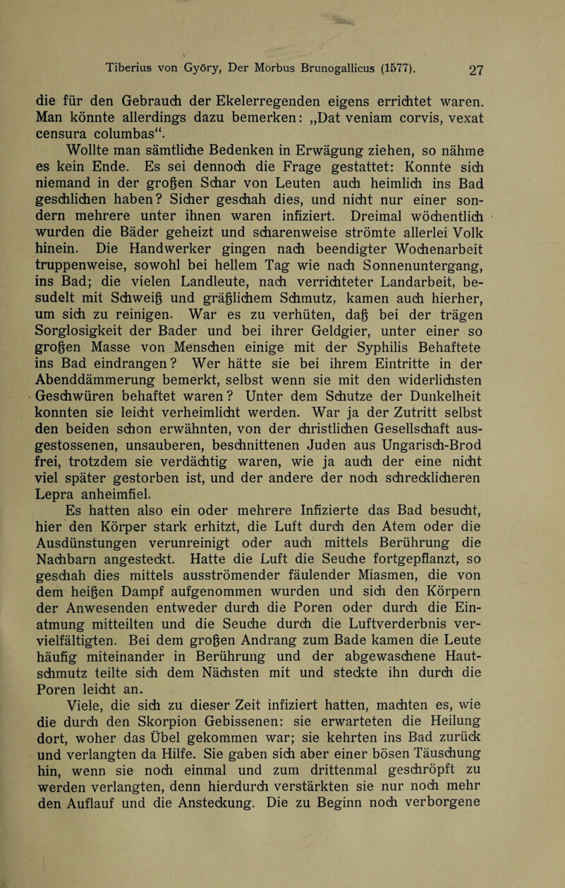 . .... Tiberius von Györy, Der Morbus Brunogallicus (1577). 27 die für den Gebrauch der Ekelerregenden eigens errichtet waren. Man könnte allerdings dazu bemerken: „Dat veniam corvis, vexat censura columbas“. Wollte man sämtliche Bedenken in Erwägung ziehen, so nähme es kein Ende. Es sei dennoch die Frage gestattet: Konnte sich niemand in der grogen Schar von Leuten auch heimlich ins Bad geschlichen haben? Sicher geschah dies, und nicht nur einer son¬ dern mehrere unter ihnen waren infiziert. Dreimal wöchentlich wurden die Bäder geheizt und scharenweise strömte allerlei Volk hinein. Die Handwerker gingen nach beendigter Wochenarbeit truppenweise, sowohl bei hellem Tag wie nach Sonnenuntergang, ins Bad; die vielen Landleute, nach verrichteter Landarbeit, be¬ sudelt mit Schweig und gräglichem Schmutz, kamen auch hierher, um sich zu reinigen. War es zu verhüten, dag bei der trägen Sorglosigkeit der Bader und bei ihrer Geldgier, unter einer so grogen Masse von Menschen einige mit der Syphilis Behaftete ins Bad eindrangen? Wer hätte sie bei ihrem Eintritte in der Abenddämmerung bemerkt, selbst wenn sie mit den widerlichsten Geschwüren behaftet waren? Unter dem Schutze der Dunkelheit konnten sie leicht verheimlicht werden. War ja der Zutritt selbst den beiden schon erwähnten, von der christlichen Gesellschaft aus- gestossenen, unsauberen, beschnittenen Juden aus Ungarisch-Brod frei, trotzdem sie verdächtig waren, wie ja auch der eine nicht viel später gestorben ist, und der andere der noch schrecklicheren Lepra anheimfiel. Es hatten also ein oder mehrere Infizierte das Bad besucht, hier den Körper stark erhitzt, die Luft durch den Atem oder die Ausdünstungen verunreinigt oder auch mittels Berührung die Nachbarn angesteckt. Hatte die Luft die Seuche fortgepflanzt, so geschah dies mittels ausströmender fäulender Miasmen, die von dem heigen Dampf aufgenommen wurden und sich den Körpern der Anwesenden entweder durch die Poren oder durch die Ein¬ atmung mitteilten und die Seuche durch die Luftverderbnis ver¬ vielfältigten. Bei dem grogen Andrang zum Bade kamen die Leute häufig miteinander in Berührung und der abgewaschene Haut¬ schmutz teilte sich dem Nächsten mit und steckte ihn durch die Poren leicht an. Viele, die sich zu dieser Zeit infiziert hatten, machten es, wie die durch den Skorpion Gebissenen: sie erwarteten die Heilung dort, woher das Übel gekommen war; sie kehrten ins Bad zurück und verlangten da Hilfe. Sie gaben sich aber einer bösen Täuschung hin, wenn sie noch einmal und zum drittenmal geschröpft zu werden verlangten, denn hierdurch verstärkten sie nur noch mehr den Auflauf und die Ansteckung. Die zu Beginn noch verborgene