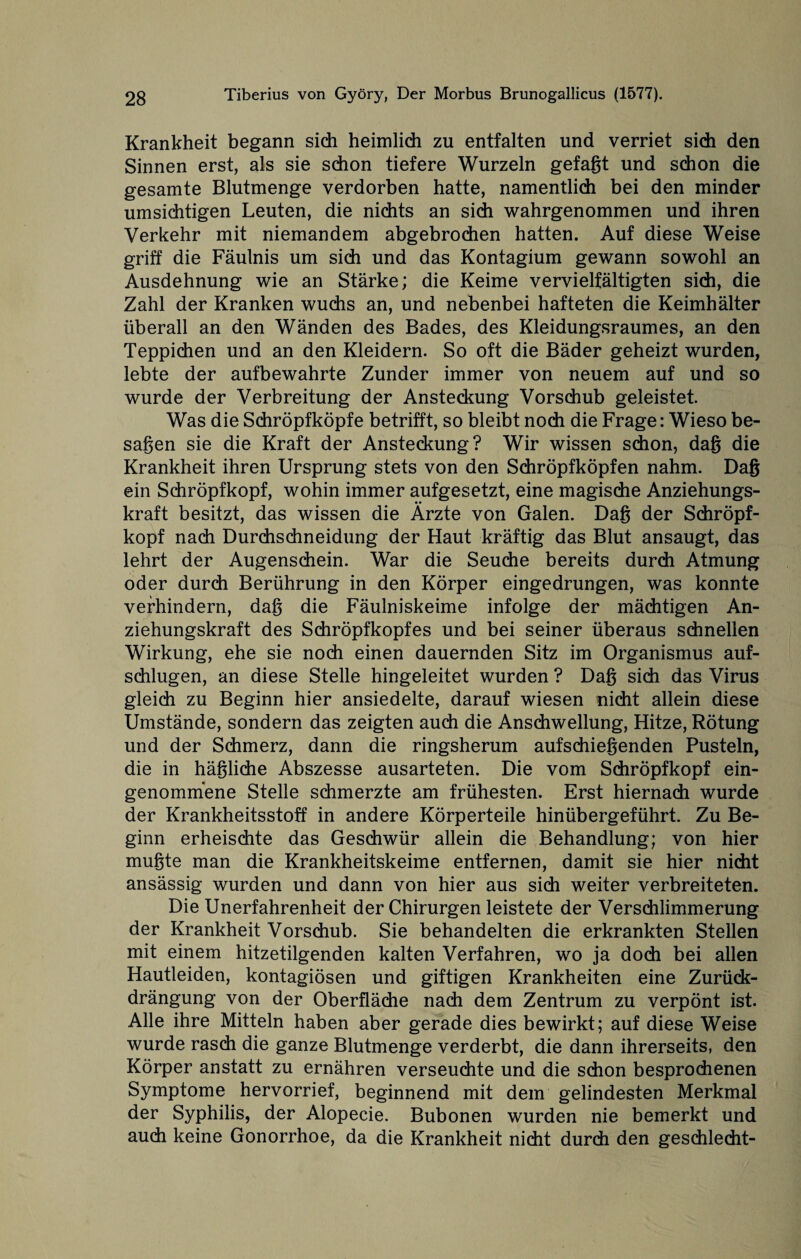 Krankheit begann sich heimlich zu entfalten und verriet sich den Sinnen erst, als sie schon tiefere Wurzeln gefaßt und schon die gesamte Blutmenge verdorben hatte, namentlich bei den minder umsichtigen Leuten, die nichts an sich wahrgenommen und ihren Verkehr mit niemandem abgebrochen hatten. Auf diese Weise griff die Fäulnis um sich und das Kontagium gewann sowohl an Ausdehnung wie an Stärke; die Keime vervielfältigten sich, die Zahl der Kranken wuchs an, und nebenbei hafteten die Keimhälter überall an den Wänden des Bades, des Kleidungsraumes, an den Teppichen und an den Kleidern. So oft die Bäder geheizt wurden, lebte der aufbewahrte Zunder immer von neuem auf und so wurde der Verbreitung der Ansteckung Vorschub geleistet. Was die Schröpfköpfe betrifft, so bleibt noch die Frage: Wieso be¬ sagen sie die Kraft der Ansteckung? Wir wissen schon, dag die Krankheit ihren Ursprung stets von den Schröpfköpfen nahm. Dag ein Schröpfkopf, wohin immer aufgesetzt, eine magische Anziehungs¬ kraft besitzt, das wissen die Ärzte von Galen. Dag der Schröpf¬ kopf nach Durchschneidung der Haut kräftig das Blut ansaugt, das lehrt der Augenschein. War die Seuche bereits durch Atmung oder durch Berührung in den Körper eingedrungen, was konnte verhindern, dag die Fäulniskeime infolge der mächtigen An¬ ziehungskraft des Schröpfkopfes und bei seiner überaus schnellen Wirkung, ehe sie noch einen dauernden Sitz im Organismus auf¬ schlugen, an diese Stelle hingeleitet wurden ? Dag sich das Virus gleich zu Beginn hier ansiedelte, darauf wiesen nicht allein diese Umstände, sondern das zeigten auch die Anschwellung, Hitze, Rötung und der Schmerz, dann die ringsherum aufschießenden Pusteln, die in häßliche Abszesse ausarteten. Die vom Schröpfkopf ein¬ genommene Stelle schmerzte am frühesten. Erst hiernach wurde der Krankheitsstoff in andere Körperteile hinübergeführt. Zu Be¬ ginn erheischte das Geschwür allein die Behandlung; von hier mußte man die Krankheitskeime entfernen, damit sie hier nicht ansässig wurden und dann von hier aus sich weiter verbreiteten. Die Unerfahrenheit der Chirurgen leistete der Verschlimmerung der Krankheit Vorschub. Sie behandelten die erkrankten Stellen mit einem hitzetilgenden kalten Verfahren, wo ja doch bei allen Hautleiden, kontagiösen und giftigen Krankheiten eine Zurück- drängung von der Oberfläche nach dem Zentrum zu verpönt ist. Alle ihre Mitteln haben aber gerade dies bewirkt; auf diese Weise wurde rasch die ganze Blutmenge verderbt, die dann ihrerseits, den Körper anstatt zu ernähren verseuchte und die schon besprochenen Symptome hervorrief, beginnend mit dem gelindesten Merkmal der Syphilis, der Alopecie. Bubonen wurden nie bemerkt und auch keine Gonorrhoe, da die Krankheit nicht durch den geschlecht-