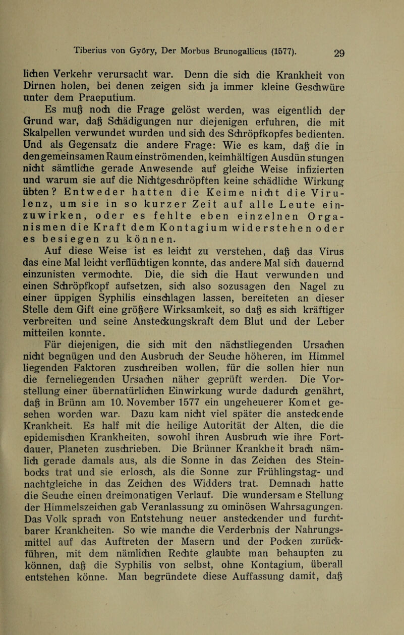 liehen Verkehr verursacht war. Denn die sich die Krankheit von Dirnen holen, bei denen zeigen sich ja immer kleine Geschwüre unter dem Praeputium. Es mug noch die Frage gelöst werden, was eigentlich der Grund war, dag Schädigungen nur diejenigen erfuhren, die mit Skalpellen verwundet wurden und sich des Schröpfkopfes bedienten. Und als Gegensatz die andere Frage: Wie es kam, dag die in dengemeinsamen Raum einströmenden, keimhältigen Ausdün stungen nicht sämtliche gerade Anwesende auf gleiche Weise infizierten und warum sie auf die Niditgeschröpften keine schädliche Wirkung übten ? Entweder hatten die Keime nicht die Viru¬ lenz, um sie in so kurzer Zeit auf alle Leute ein¬ zuwirken, oder es fehlte eben einzelnen Orga¬ nismen die Kraft dem Kontagium widerstehen oder es besiegen zu können. Auf diese Weise ist es leicht zu verstehen, dag das Virus das eine Mal leicht verflüchtigen konnte, das andere Mal sich dauernd einzunisten vermochte. Die, die sich die Haut verwunden und einen Sdiröpfkopf aufsetzen, sich also sozusagen den Nagel zu einer üppigen Syphilis einschlagen lassen, bereiteten an dieser Stelle dem Gift eine grögere Wirksamkeit, so dag es sich kräftiger verbreiten und seine Ansteckungskraft dem Blut und der Leber mitteilen konnte. Für diejenigen, die sich mit den nächstliegenden Ursachen nicht begnügen und den Ausbruch der Seuche höheren, im Himmel liegenden Faktoren zuschreiben wollen, für die sollen hier nun die ferneliegenden Ursachen näher geprüft werden. Die Vor¬ stellung einer übernatürlichen Einwirkung wurde dadurch genährt, dag in Brünn am 10. November 1577 ein ungeheuerer Komet ge¬ sehen worden war. Dazu kam nicht viel später die ansteckende Krankheit. Es half mit die heilige Autorität der Alten, die die epidemischen Krankheiten, sowohl ihren Ausbruch wie ihre Fort¬ dauer, Planeten zuschrieben. Die Brünner Krankheit brach näm¬ lich gerade damals aus, als die Sonne in das Zeichen des Stein¬ bocks trat und sie erlosch, als die Sonne zur Frühlingstag- und nachtgleiche in das Zeichen des Widders trat. Demnach hatte die Seuche einen dreimonatigen Verlauf. Die wundersame Stellung der Himmelszeichen gab Veranlassung zu ominösen Wahrsagungen. Das Volk sprach von Entstehung neuer ansteckender und furcht¬ barer Krankheiten. So wie manche die Verderbnis der Nahrungs¬ mittel auf das Auftreten der Masern und der Pocken zurück¬ führen, mit dem nämlichen Rechte glaubte man behaupten zu können, dag die Syphilis von selbst, ohne Kontagium, überall entstehen könne. Man begründete diese Auffassung damit, dag