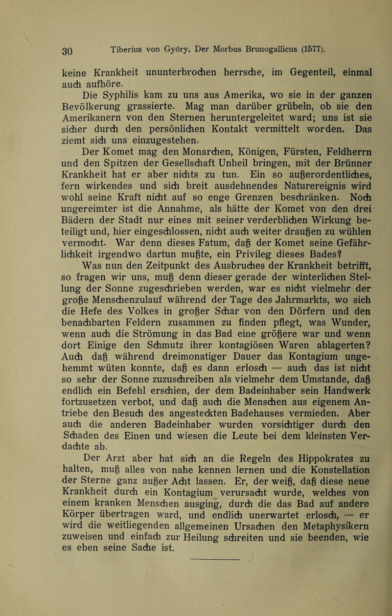 keine Krankheit ununterbrochen herrsche, im Gegenteil, einmal auch aufhöre. Die Syphilis kam zu uns aus Amerika, wo sie in der ganzen Bevölkerung grassierte. Mag man darüber grübeln, ob sie den Amerikanern von den Sternen heruntergeleitet ward; uns ist sie sicher durch den persönlichen Kontakt vermittelt worden. Das ziemt sich uns einzugestehen. Der Komet mag den Monarchen, Königen, Fürsten, Feldherrn und den Spitzen der Gesellschaft Unheil bringen, mit der Brünner Krankheit hat er aber nichts zu tun. Ein so außerordentliches, fern wirkendes und sich breit ausdehnendes Naturereignis wird wohl seine Kraft nicht auf so enge Grenzen beschränken. Noch ungereimter ist die Annahme, als hätte der Komet von den drei Bädern der Stadt nur eines mit seiner verderblichen Wirkung be¬ teiligt und, hier eingeschlossen, nicht auch weiter draußen zu wühlen vermocht. War denn dieses Fatum, daß der Komet seine Gefähr¬ lichkeit irgendwo dartun mußte, ein Privileg dieses Bades? Was nun den Zeitpunkt des Ausbruches der Krankheit betrifft, so fragen wir uns, muß denn dieser gerade der winterlichen Stel¬ lung der Sonne zugeschrieben werden, war es nicht vielmehr der große Menschenzulauf während der Tage des Jahrmarkts, wo sich die Hefe des Volkes in großer Schar von den Dörfern und den benachbarten Feldern zusammen zu finden pflegt, was Wunder, wenn auch die Strömung in das Bad eine größere war und wenn dort Einige den Schmutz ihrer kontagiösen Waren ablagerten? Auch daß während dreimonatiger Dauer das Kontagium unge¬ hemmt wüten konnte, daß es dann erlosch — auch das ist nicht so sehr der Sonne zuzuschreiben als vielmehr dem Umstande, daß endlich ein Befehl erschien, der dem Badeinhaber sein Handwerk fortzusetzen verbot, und daß auch die Menschen aus eigenem An¬ triebe den Besuch des angesteckten Badehauses vermieden. Aber auch die anderen Badeinhaber wurden vorsichtiger durch den Schaden des Einen und wiesen die Leute bei dem kleinsten Ver¬ dachte ab. Der Arzt aber hat sich an die Regeln des Hippokrates zu halten, muß alles von nahe kennen lernen und die Konstellation der Sterne ganz außer Acht lassen. Er, der weiß, daß diese neue Krankheit durch ein Kontagium verursacht wurde, welches von einem kranken Menschen ausging, durch die das Bad auf andere Körper übertragen ward, und endlich unerwartet erlosch, — er wird die weitliegenden allgemeinen Ursachen den Metaphysikern zuweisen und einfach zur Heilung schreiten und sie beenden, wie es eben seine Sache ist.