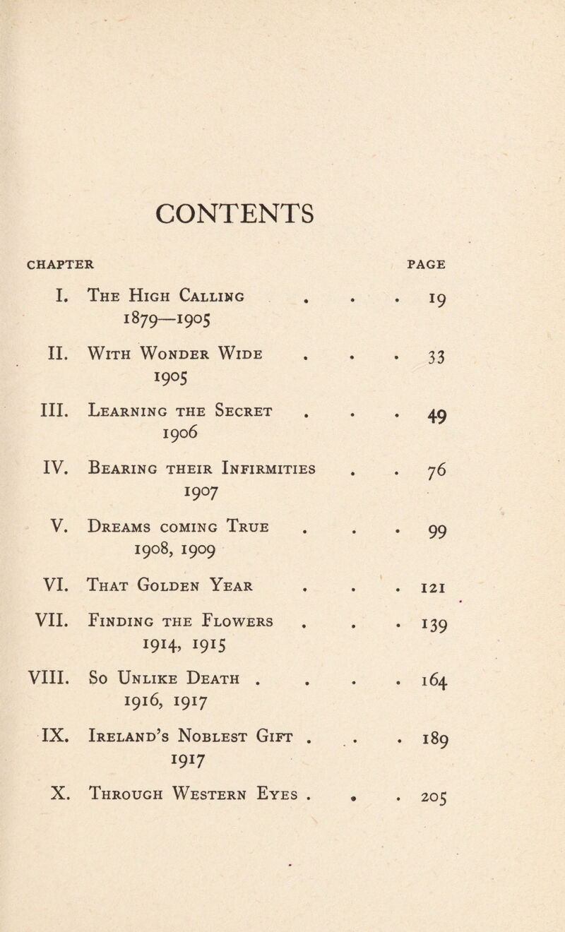 CONTENTS CHAPTER PAGE I. The High Calling 1879—1905 * 19 II. With Wonder Wide I9°S • 33 III. Learning the Secret 1906 . 49 IV. Bearing their Infirmities I9°7 . 76 V. Dreams coming True 1908, 1909 • 99 VI. That Golden Year . 121 VII. Finding the Flowers I9I4> I9I5 • 139 VIII. So Unlike Death . 1916,1917 . 164 IX. Ireland’s Noblest Gift . 1917 • . 189 X. Through Western Eyes . • . 205