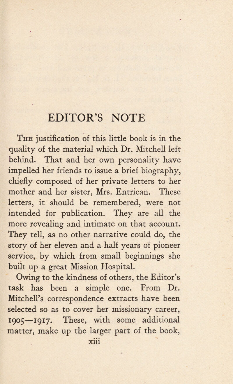 EDITOR’S NOTE The justification of this little book is in the quality of the material which Dr. Mitchell left behind. That and her own personality have impelled her friends to issue a brief biography, chiefly composed of her private letters to her mother and her sister, Mrs. Entrican. These letters, it should be remembered, were not intended for publication. They are all the more revealing and intimate on that account. They tell, as no other narrative could do, the story of her eleven and a half years of pioneer service, by which from small beginnings she built up a great Mission Hospital. Owing to the kindness of others, the Editor’s task has been a simple one. From Dr. Mitchell’s correspondence extracts have been selected so as to cover her missionary career, 1905—1917. These, with some additional matter, make up the larger part of the book, • • • Xlll