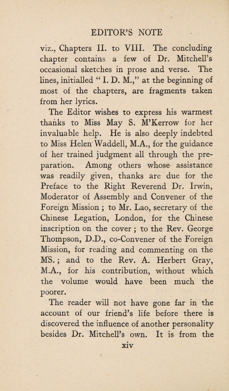 viz., Chapters II. to VIII. The concluding chapter contains a few of Dr. Mitchell’s occasional sketches in prose and verse. The lines, initialled “ I. D. M.,” at the beginning of most of the chapters, are fragments taken from her lyrics. The Editor wishes to express his warmest thanks to Miss May S. M’Kerrow for her invaluable help. He is also deeply indebted to Miss Helen'Waddell, M.A., for the guidance of her trained judgment all through the pre¬ paration. Among others whose assistance was readily given, thanks are due for the Preface to the Right Reverend Dr. Irwin, Moderator of Assembly and Convener of the Foreign Mission ; to Mr. Lao, secretary of the Chinese Legation, London, for the Chinese inscription on the cover ; to the Rev. George Thompson, D.D., co-Convener of the Foreign Mission, for reading and commenting on the MS.; and to the Rev. A. Herbert Gray, M.A., for his contribution, without which the volume would have been much the poorer. The reader will not have gone far in the account of our friend’s life before there is discovered the influence of another personality besides Dr. Mitchell’s own. It is from the