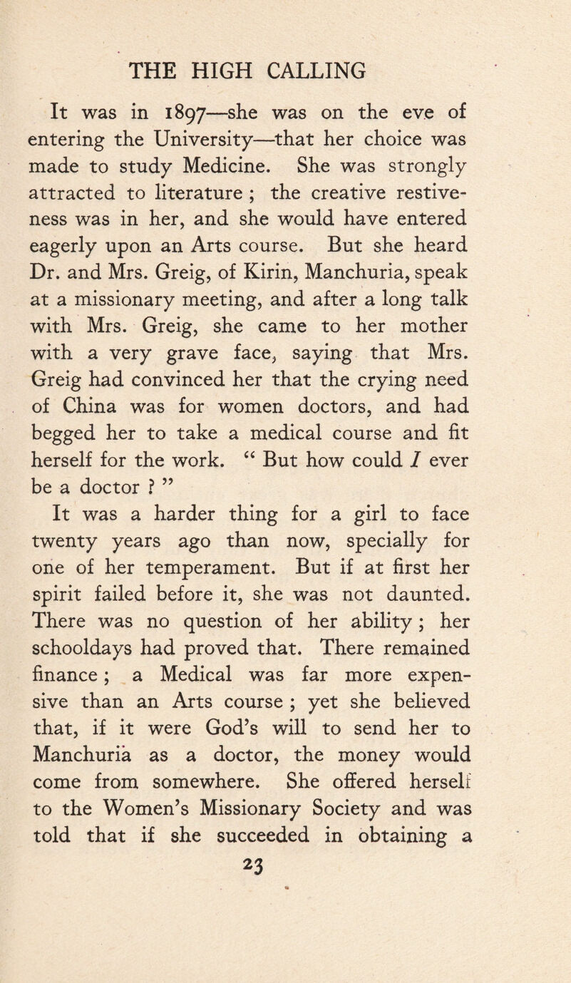 It was in 1897—she was on the eve of entering the University—that her choice was made to study Medicine. She was strongly attracted to literature ; the creative restive¬ ness was in her, and she would have entered eagerly upon an Arts course. But she heard Dr. and Mrs. Greig, of Kirin, Manchuria, speak at a missionary meeting, and after a long talk with Mrs. Greig, she came to her mother with a very grave face, saying that Mrs. Greig had convinced her that the crying need of China was for women doctors, and had begged her to take a medical course and fit herself for the work. “ But how could I ever be a doctor ? ” It was a harder thing for a girl to face twenty years ago than now, specially for one of her temperament. But if at first her spirit failed before it, she was not daunted. There was no question of her ability ; her schooldays had proved that. There remained finance; a Medical was far more expen¬ sive than an Arts course ; yet she believed that, if it were God’s will to send her to Manchuria as a doctor, the money would come from somewhere. She offered herself to the Women’s Missionary Society and was told that if she succeeded in obtaining a