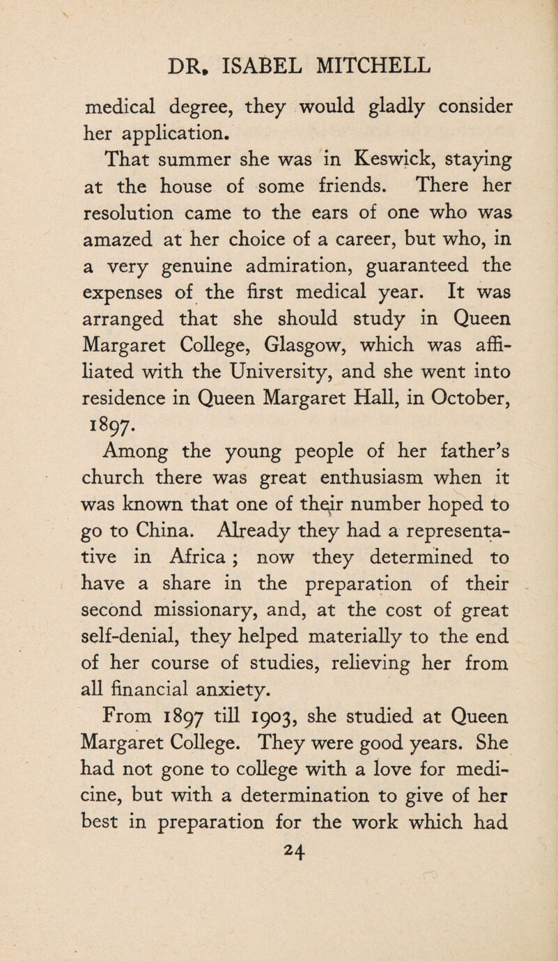 medical degree, they would gladly consider her application. That summer she was in Keswick, staying at the house of some friends. There her resolution came to the ears of one who was amazed at her choice of a career, but who, in a very genuine admiration, guaranteed the expenses of the first medical year. It was arranged that she should study in Queen Margaret College, Glasgow, which was affi¬ liated with the University, and she went into residence in Queen Margaret Hall, in October, 1897. Among the young people of her father’s church there was great enthusiasm when it was known that one of theyir number hoped to go to China. Already they had a representa¬ tive in Africa; now they determined to have a share in the preparation of their second missionary, and, at the cost of great self-denial, they helped materially to the end of her course of studies, relieving her from all financial anxiety. From 1897 till 1903, she studied at Queen Margaret College. They were good years. She had not gone to college with a love for medi¬ cine, but with a determination to give of her best in preparation for the work which had