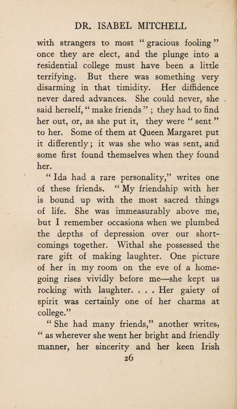 with strangers to most “ gracious fooling55 once they are elect, and the plunge into a residential college must have been a little terrifying. But there was something very disarming in that timidity. Her diffidence never dared advances. She could never, she . said herself, “ make friends ” ; they had to find her out, or, as she put it, they were “ sent ” to her. Some of them at Queen Margaret put it differently; it was she who was sent, and some first found themselves when they found her. “ Ida had a rare personality,” writes one of these friends. “ My friendship with her is bound up with the most sacred things of life. She was immeasurably above me, but I remember occasions when we plumbed the depths of depression over our short¬ comings together. Withal she possessed the rare gift of making laughter. One picture of her in my room on the eve of a home¬ going rises vividly before me—she kept us rocking with laughter. . . . Her gaiety of spirit was certainly one of her charms at college.” “ She had many friends,” another writes, “ as wherever she went her bright and friendly manner, her sincerity and her keen Irish