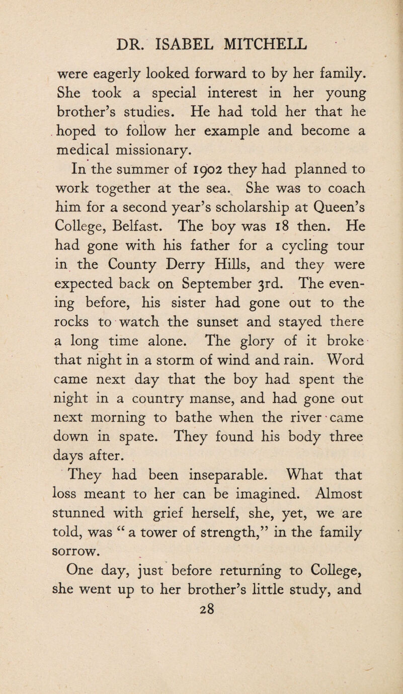 were eagerly looked forward to by her family. She took a special interest in her young brother’s studies. He had told her that he hoped to follow her example and become a medical missionary. In the summer of 1902 they had planned to work together at the sea. She was to coach him for a second year’s scholarship at Queen’s College, Belfast. The boy was 18 then. He had gone with his father for a cycling tour in the County Derry Hills, and they were expected back on September 3rd. The even¬ ing before, his sister had gone out to the rocks to watch the sunset and stayed there a long time alone. The glory of it broke that night in a storm of wind and rain. Word came next day that the boy had spent the night in a country manse, and had gone out next morning to bathe when the river • came down in spate. They found his body three days after. They had been inseparable. What that loss meant to her can be imagined. Almost stunned with grief herself, she, yet, we are told, was “ a tower of strength,” in the family sorrow. One day, just before returning to College, she went up to her brother’s little study, and