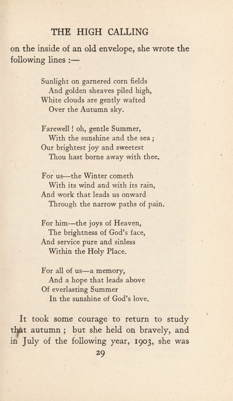 on the inside of an old envelope, she wrote the following lines :— Sunlight on garnered corn fields And golden sheaves piled high, White clouds are gently wafted Over the Autumn sky. Farewell ! oh, gentle Summer, With the sunshine and the sea ; Our brightest joy and sweetest Thou hast borne away with thee. For us—the Winter cometh With its wind and with its rain, And work that leads us onward Through the narrow paths of pain. For him—the joys of Heaven, The brightness of God’s face, And service pure and sinless Within the Holy Place. For all of us—a memory, And a hope that leads above Of everlasting Summer In the sunshine of God’s love. It took some courage to return to study that autumn ; but she held on bravely, and in July of the following year, 1903, she was