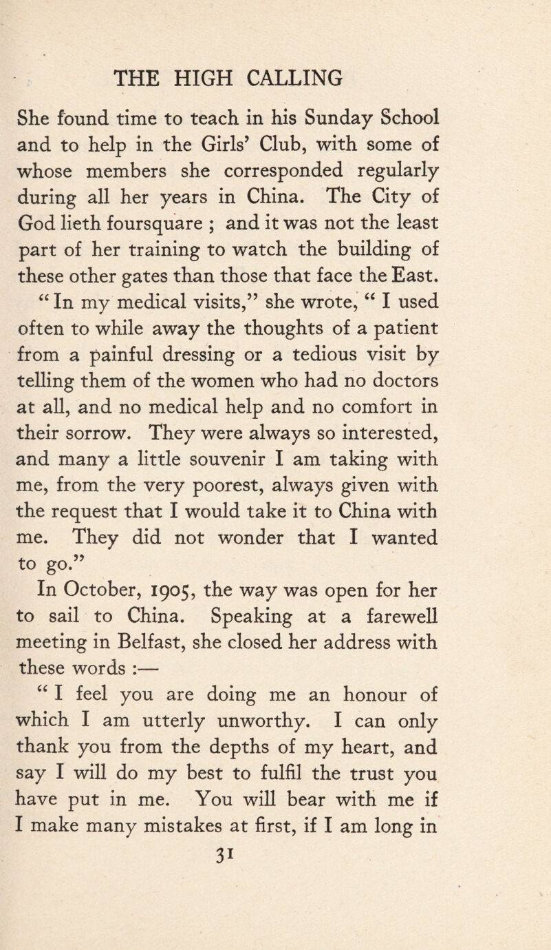 She found time to teach in his Sunday School and to help in the Girls’ Club, with some of whose members she corresponded regularly during all her years in China. The City of God lieth foursquare ; and it was not the least part of her training to watch the building of these other gates than those that face the East. “ In my medical visits,” she wrote, “ I used often to while away the thoughts of a patient from a painful dressing or a tedious visit by telling them of the women who had no doctors at all, and no medical help and no comfort in their sorrow. They were always so interested, and many a little souvenir I am taking with me, from the very poorest, always given with the request that I would take it to China with me. They did not wonder that I wanted to go.” In October, 1905, the way was open for her to sail to China. Speaking at a farewell meeting in Belfast, she closed her address with these words :— “ I feel you are doing me an honour of which I am utterly unworthy. I can only thank you from the depths of my heart, and say I will do my best to fulfil the trust you have put in me. You will bear with me if I make many mistakes at first, if I am long in 3i