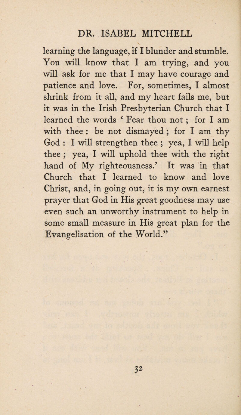 learning the language, if I blunder and stumble. You will know that I am trying, and you will ask for me that I may have courage and patience and love. For, sometimes, I almost shrink from it all, and my heart fails me, but it was in the Irish Presbyterian Church that I learned the words ‘ Fear thou not; for I am with thee : be not dismayed ; for I am thy God : I will strengthen thee ; yea, I will help thee ; yea, I will uphold thee with the right hand of My righteousness.’ It was in that Church that I learned to know and love Christ, and, in going out, it is my own earnest prayer that God in His great goodness may use even such an unworthy instrument to help in some small measure in His great plan for the Evangelisation of the World.”