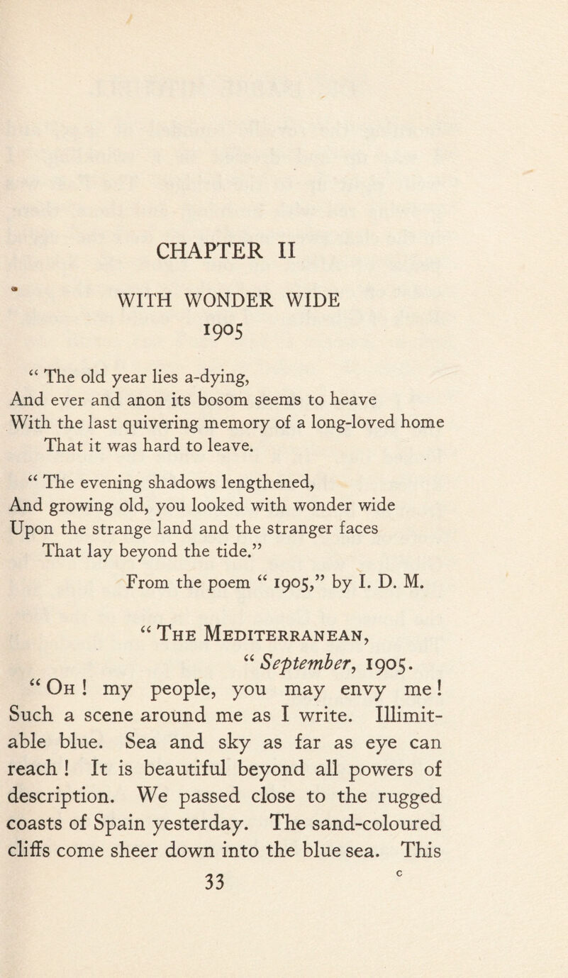 CHAPTER II WITH WONDER WIDE I9°S “ The old year lies a-dying, And ever and anon its bosom seems to heave With the last quivering memory of a long-loved home That it was hard to leave. “ The evening shadows lengthened, And growing old, you looked with wonder wide Upon the strange land and the stranger faces That lay beyond the tide.” From the poem “ 1905,” by I. D. M, “ The Mediterranean, “September, 1905. “ Oh ! my people, you may envy me! Such a scene around me as I write. Illimit¬ able blue. Sea and sky as far as eye can reach ! It is beautiful beyond all powers of description. We passed close to the rugged coasts of Spain yesterday. The sand-coloured cliffs come sheer down into the blue sea. This c