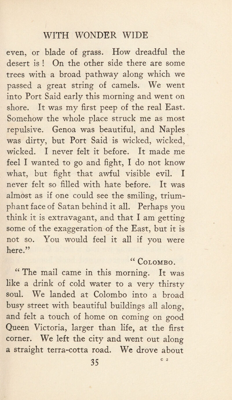 even, or blade of grass. How dreadful the desert is ! On the other side there are some trees with a broad pathway along which we passed a great string of camels. We went into Port Said early this morning and went on shore. It was my first peep of the real East. Somehow the whole place struck me as most repulsive. Genoa was beautiful, and Naples was dirty, but Port Said is wicked, wicked, wicked. I never felt it before. It made me feel I wanted to go and fight, I do not know what, but fight that awful visible evil. I never felt so filled with hate before. It was almost as if one could see the smiling, trium¬ phant face of Satan behind it all. Perhaps you think it is extravagant, and that I am getting some of the exaggeration of the East, but it is not so. You would feel it all if you were here.” “ Colombo. “ The mail came in this morning. It was like a drink of cold water to a very thirsty soul. We landed at Colombo into a broad busy street with beautiful buildings all along, and felt a touch of home on coming on good Queen Victoria, larger than life, at the first corner. We left the city and went out along a straight terra-cotta road. We drove about C 2