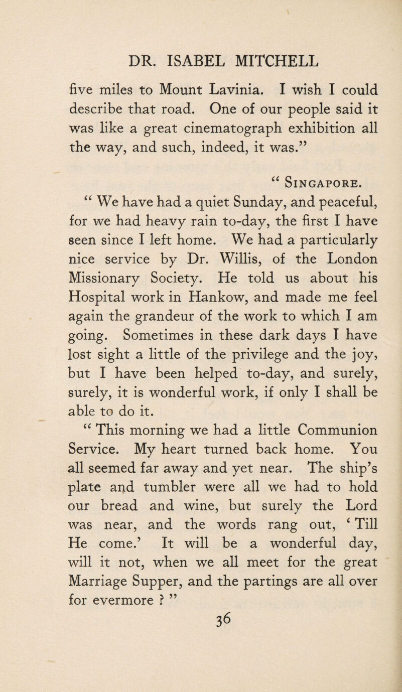 five miles to Mount Lavinia. I wish I could describe that road. One of our people said it was like a great cinematograph exhibition all the way, and such, indeed, it was.” “ Singapore. a We have had a quiet Sunday, and peaceful, for we had heavy rain to-day, the first I have seen since I left home. We had a particularly nice service by Dr. Willis, of the London Missionary Society. He told us about his Hospital work in Hankow, and made me feel again the grandeur of the work to which I am going. Sometimes in these dark days I have lost sight a little of the privilege and the joy, but I have been helped to-day, and surely, surely, it is wonderful work, if only I shall be able to do it. “ This morning we had a little Communion Service. My heart turned back home. You all seemed far away and yet near. The ship’s plate and tumbler were all we had to hold our bread and wine, but surely the Lord was near, and the words rang out, 4 Till He come.’ It will be a wonderful day, will it not, when we all meet for the great Marriage Supper, and the partings are all over for evermore ? ”