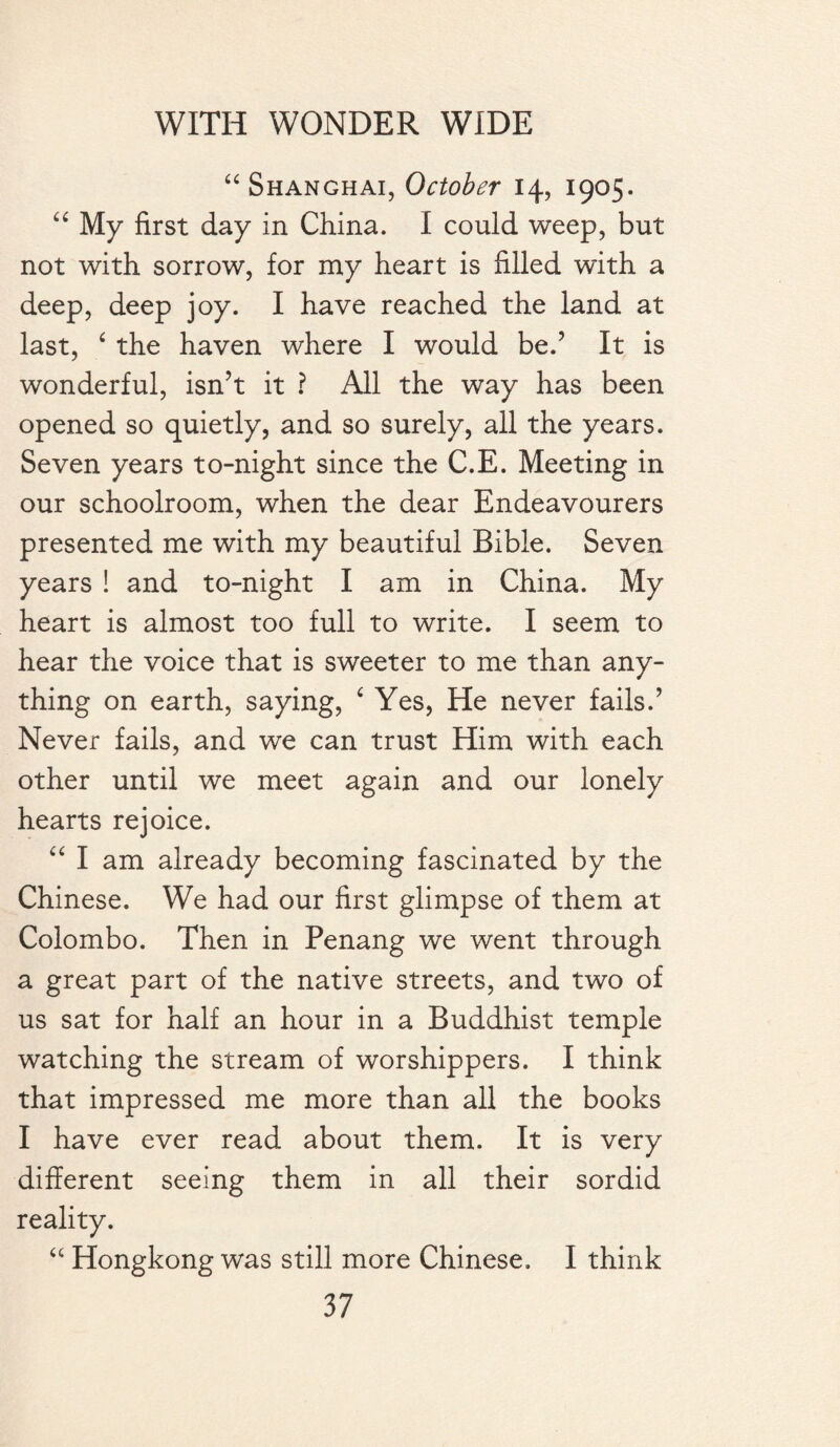 “ Shanghai, October 14, 1905. “ My first day in China. I could weep, but not with sorrow, for my heart is filled with a deep, deep joy. I have reached the land at last, ‘ the haven where I would bed It is wonderful, isn’t it ? All the way has been opened so quietly, and so surely, all the years. Seven years to-night since the C.E. Meeting in our schoolroom, when the dear Endeavourers presented me with my beautiful Bible. Seven years ! and to-night I am in China. My heart is almost too full to write. I seem to hear the voice that is sweeter to me than any¬ thing on earth, saying, £ Yes, He never fails.’ Never fails, and we can trust Him with each other until we meet again and our lonely hearts rejoice. “ I am already becoming fascinated by the Chinese. We had our first glimpse of them at Colombo. Then in Penang we went through a great part of the native streets, and two of us sat for half an hour in a Buddhist temple watching the stream of worshippers. I think that impressed me more than all the books I have ever read about them. It is very different seeing them in all their sordid reality. “ Hongkong was still more Chinese. I think