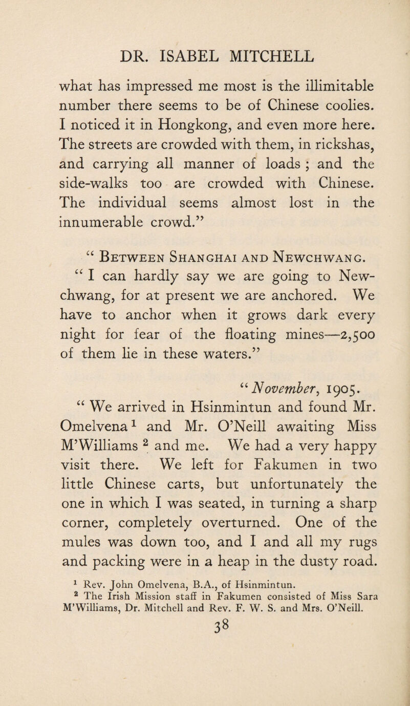 what has impressed me most is the illimitable number there seems to be of Chinese coolies. I noticed it in Hongkong, and even more here. The streets are crowded with them, in rickshas, and carrying all manner of loads ; and the side-walks too are crowded with Chinese. The individual seems almost lost in the innumerable crowd.” “ Between Shanghai and Newchwang. “ I can hardly say we are going to New¬ chwang, for at present we are anchored. We have to anchor when it grows dark every night for fear of the floating mines—2,500 of them lie in these waters.” “November, 1905. “ We arrived in Hsinmintun and found Mr. Omelvena1 and Mr. O’Neill awaiting Miss M’Williams 2 and me. We had a very happy visit there. We left for Fakumen in two little Chinese carts, but unfortunately the one in which I was seated, in turning a sharp corner, completely overturned. One of the mules was down too, and I and all my rugs and packing were in a heap in the dusty road. 1 Rev. John Omelvena, B.A., of Hsinmintun. 2 The Irish Mission staff in Fakumen consisted of Miss Sara M’Williams, Dr. Mitchell and Rev. F. W. S. and Mrs. O’Neill.