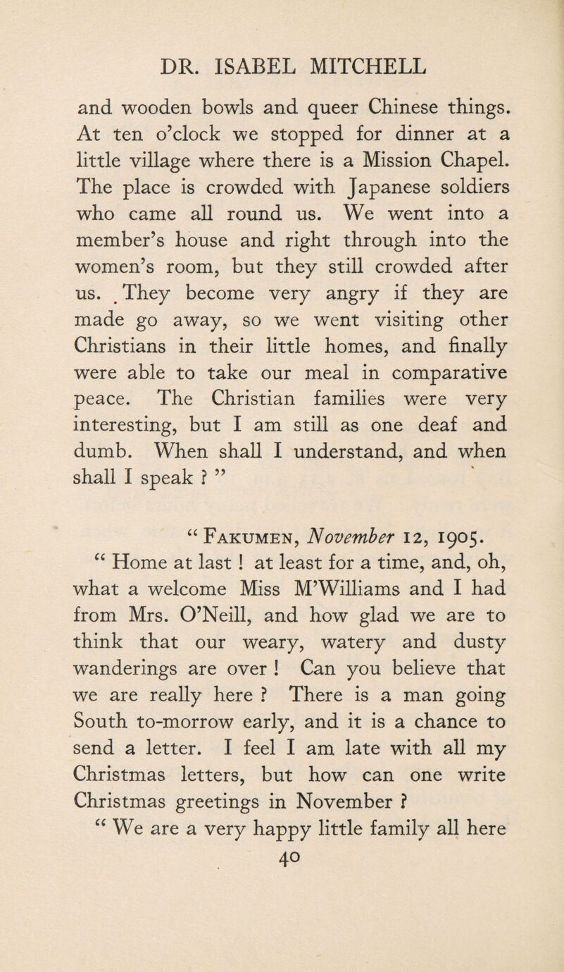 and wooden bowls and queer Chinese things. At ten o’clock we stopped for dinner at a little village where there is a Mission Chapel. The place is crowded with Japanese soldiers who came all round us. We went into a member’s house and right through into the women’s room, but they still crowded after us. They become very angry if they are made go away, so we went visiting other Christians in their little homes, and finally were able to take our meal in comparative peace. The Christian families were very interesting, but I am still as one deaf and dumb. When shall I understand, and when shall I speak ? ” “Fakumen, November 12, 1905. “ Home at last ! at least for a time, and, oh, what a welcome Miss M’Williams and I had from Mrs. O’Neill, and how glad we are to think that our weary, watery and dusty wanderings are over ! Can you believe that we are really here ? There is a man going South to-morrow early, and it is a chance to send a letter. I feel I am late with all my Christmas letters, but how can one write Christmas greetings in November ? “ We are a very happy little family all here
