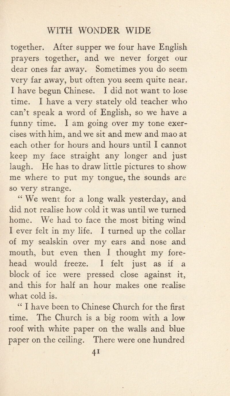 together. After supper we four have English prayers together, and we never forget our dear ones far away. Sometimes you do seem very far away, but often you seem quite near. I have begun Chinese. I did not want to lose time. I have a very stately old teacher who can’t speak a word of English, so we have a funny time. I am going over my tone exer¬ cises with him, and we sit and mew and mao at each other for hours and hours until I cannot keep my face straight any longer and just laugh. He has to draw little pictures to show me where to put my tongue, the sounds are so very strange. “ We went for a long walk yesterday, and did not realise how cold it was until we turned home. We had to face the most biting wind I ever felt in my life. I turned up the collar of my sealskin over my ears and nose and mouth, but even then I thought my fore¬ head would freeze. I felt just as if a block of ice were pressed close against it, and this for half an hour makes one realise what cold is. “ I have been to Chinese Church for the first time. The Church is a big room with a low roof with white paper on the walls and blue paper on the ceiling. There were one hundred