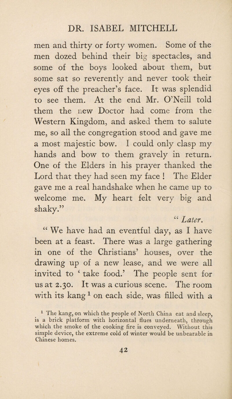 men and thirty or forty women. Some of the men dozed behind their big spectacles, and some of the boys looked about them, but some sat so reverently and never took their eyes off the preacher’s face. It was splendid to see them. At the end Mr. O’Neill told them the new Doctor had come from the Western Kingdom, and asked them to salute me, so all the congregation stood and gave me a most majestic bow. I could only clasp my hands and bow to them gravely in return. One of the Elders in his prayer thanked the Lord that they had seen my face ! The Elder gave me a real handshake when he came up to welcome me. My heart felt very big and shaky.” “ Later. “ We have had an eventful day, as I have been at a feast. There was a large gathering in one of the Christians’ houses, over the drawing up of a new lease, and we were all invited to £ take food.’ The people sent for us at 2.30. It was a curious scene. The room with its kang1 on each side, was filled with a 1 The kang, on which the people of North China eat and sleep, is a brick platform with horizontal flues underneath, through which the smoke of the cooking fire is conveyed. Without this simple device, the extreme cold of winter would be unbearable in Chinese homes.