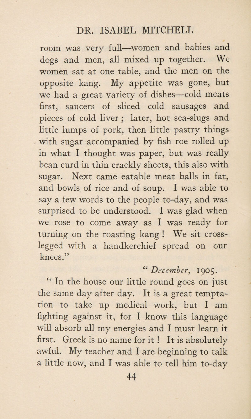 room was very full—women and babies and dogs and men, all mixed up together. We women sat at one table, and the men on the opposite kang. My appetite was gone, but we had a great variety of dishes—cold meats first, saucers of sliced cold sausages and pieces of cold liver ; later, hot sea-slugs and little lumps of pork, then little pastry things with sugar accompanied by fish roe rolled up in what I thought was paper, but was really bean curd in thin crackly sheets, this also with sugar. Next came eatable meat balls in fat, and bowls of rice and of soup. I was able to say a few words to the people to-day, and was surprised to be understood. I was glad when we rose to come away as I was ready for turning on the roasting kang ! We sit cross- legged with a handkerchief spread on our knees.” “ December, 1905. u In the house our little round goes on just the same day after day. It is a great tempta¬ tion to take up medical work, but I am fighting against it, for I know this language will absorb all my energies and I must learn it first. Greek is no name for it ! It is absolutely awful. My teacher and I are beginning to talk a little now, and I was able to tell him to-day