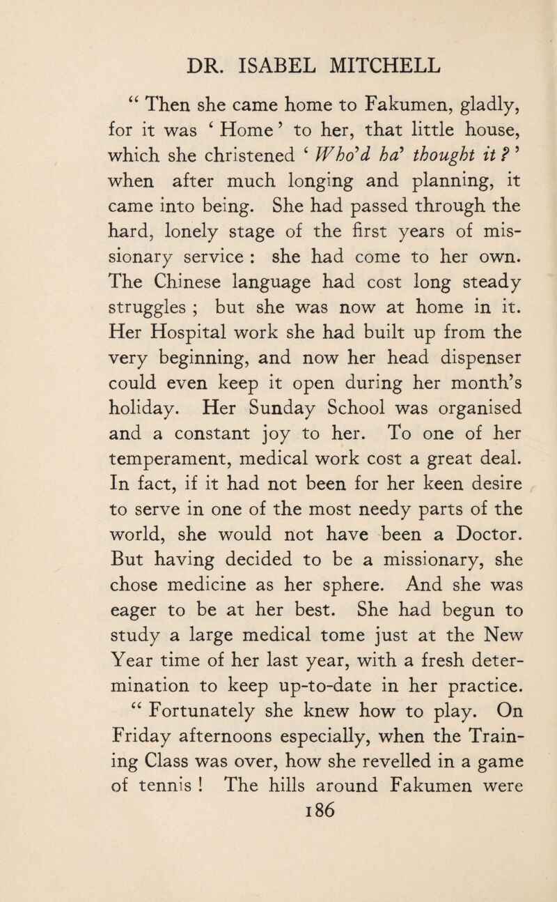 “ Then she came home to Fakumen, gladly, for it was ‘ Home ’ to her, that little house, which she christened ‘ Who'd ha? thought it ? ’ when after much longing and planning, it came into being. She had passed through the hard, lonely stage of the first years of mis¬ sionary service : she had come to her own. The Chinese language had cost long steady struggles ; but she was now at home in it. Her Hospital work she had built up from the very beginning, and now her head dispenser could even keep it open during her month’s holiday. Her Sunday School was organised and a constant joy to her. To one of her temperament, medical work cost a great deal. In fact, if it had not been for her keen desire to serve in one of the most needy parts of the world, she would not have been a Doctor. But having decided to be a missionary, she chose medicine as her sphere. And she was eager to be at her best. She had begun to study a large medical tome just at the New Year time of her last year, with a fresh deter¬ mination to keep up-to-date in her practice. “ Fortunately she knew how to play. On Friday afternoons especially, when the Train¬ ing Class was over, how she revelled in a game of tennis ! The hills around Fakumen were