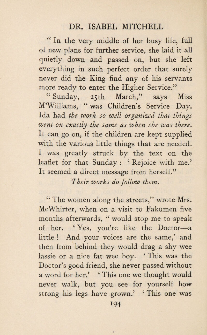 44 In the very middle of her busy life, full of new plans for further service, she laid it all quietly down and passed on, but she left everything in such perfect order that surely never did the King find any of his servants more ready to enter the Higher Service.’’ 44 Sunday, 25th March,” says Miss M’Williams, 44 was Children’s Service Day. Ida had the work so well organized that things went on exactly the same as when she was there. It can go on, if the children are kept supplied with the various little things that are needed. I was greatly struck by the text on the leaflet for that Sunday : 4 Rejoice with me.’ It seemed a direct message from herself.” Their works do follow them. 44 The women along the streets,” wrote Mrs. McWhirter, when on a visit to Fakumen five months afterwards, “ would stop me to speak of her. 4 Yes, you’re like the Doctor—a little ! And your voices are the same,’ and then from behind they would drag a shy wee lassie or a nice fat wee boy. 4 This was the Doctor’s good friend, she never passed without a word for her.’ 4 This one we thought would never walk, but you see for yourself how strong his legs have grown.’ 4 This one was *94