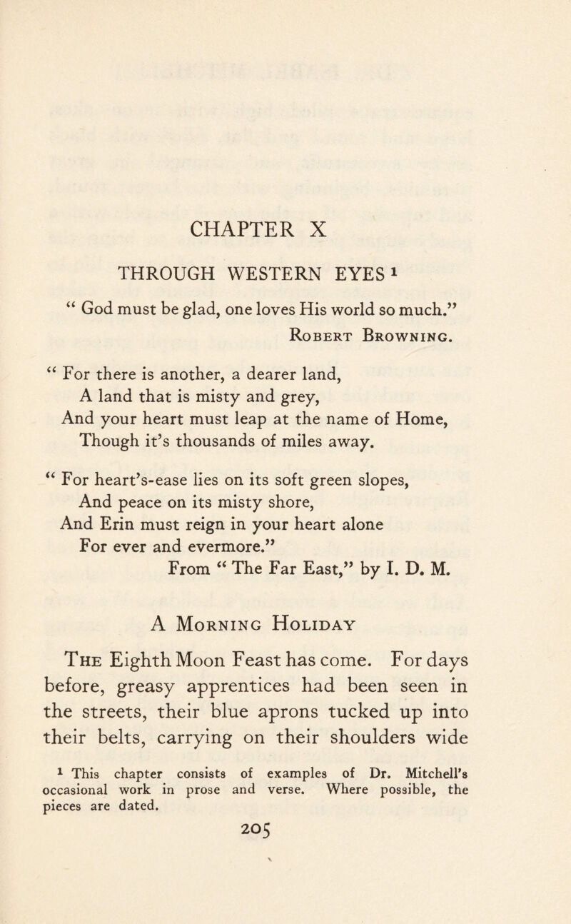 CHAPTER X THROUGH WESTERN EYES1 “ God must be glad, one loves His world so mucll.,, Robert Browning. “ For there is another, a dearer land, A land that is misty and grey, And your heart must leap at the name of Home, Though it’s thousands of miles away. “ For heart’s-ease lies on its soft green slopes, And peace on its misty shore, And Erin must reign in your heart alone For ever and evermore.” From “ The Far East,” by I. D. M. A Morning Holiday The Eighth Moon Feast has come. For days before, greasy apprentices had been seen in the streets, their blue aprons tucked up into their belts, carrying on their shoulders wide 1 This chapter consists of examples of Dr. Mitchell’s occasional work in prose and verse. Where possible, the pieces are dated.