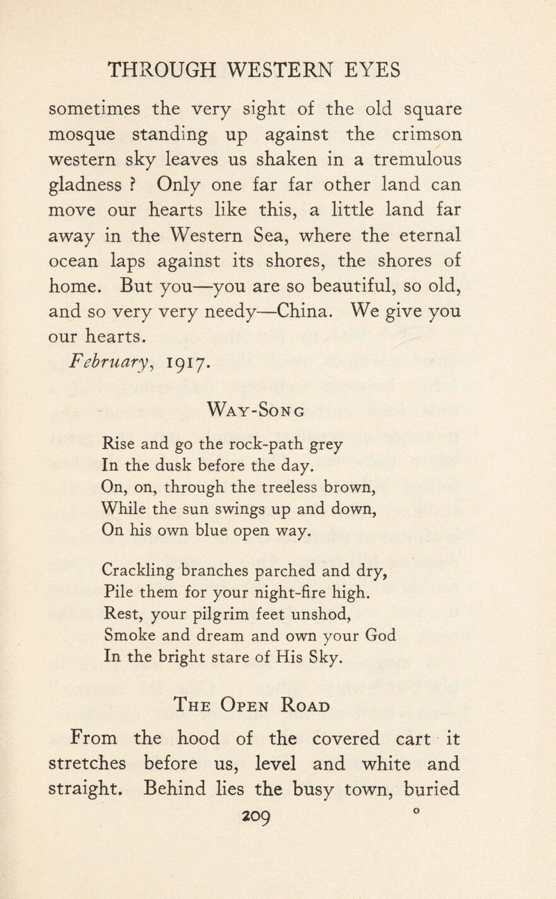 sometimes the very sight of the old square mosque standing up against the crimson western sky leaves us shaken in a tremulous gladness ? Only one far far other land can move our hearts like this, a little land far away in the Western Sea, where the eternal ocean laps against its shores, the shores of home. But you—you are so beautiful, so old, and so very very needy—China. We give you our hearts. February, 1917. Way-Song Rise and go the rock-path grey In the dusk before the day. On, on, through the treeless brown, While the sun swings up and down, On his own blue open way. Crackling branches parched and dry, Pile them for your night-fire high. Rest, your pilgrim feet unshod, Smoke and dream and own your God In the bright stare of His Sky. The Open Road From the hood of the covered cart it stretches before us, level and white and straight. Behind lies the busy town, buried